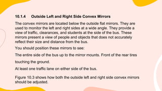 10.1.4 Outside Left and Right Side Convex Mirrors
The convex mirrors are located below the outside flat mirrors. They are
used to monitor the left and right sides at a wide angle. They provide a
view of traffic, clearances, and students at the side of the bus. These
mirrors present a view of people and objects that does not accurately
reflect their size and distance from the bus.
You should position these mirrors to see:
The entire side of the bus up to the mirror mounts. Front of the rear tires
touching the ground.
At least one traffic lane on either side of the bus.
Figure 10.3 shows how both the outside left and right side convex mirrors
should be adjusted.
 