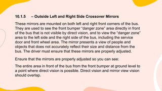 10.1.5 – Outside Left and Right Side Crossover Mirrors
These mirrors are mounted on both left and right front corners of the bus.
They are used to see the front bumper “danger zone” area directly in front
of the bus that is not visible by direct vision, and to view the “danger zone”
area to the left side and the right side of the bus, including the service
door and front wheel area. The mirror presents a view of people and
objects that does not accurately reflect their size and distance from the
bus. The driver must ensure that these mirrors are properly adjusted.
Ensure that the mirrors are properly adjusted so you can see:
The entire area in front of the bus from the front bumper at ground level to
a point where direct vision is possible. Direct vision and mirror view vision
should overlap.
 