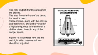 The right and left front tires touching
the ground.
The area from the front of the bus to
the service door.
These mirrors, along with the convex
and flat mirrors, should be viewed in
a logical sequence to ensure that a
child or object is not in any of the
danger zones.
Figure 10.4 illustrates how the left
and right side crossover mirrors
should be adjusted.
 