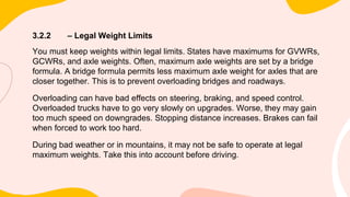 3.2.2 – Legal Weight Limits
You must keep weights within legal limits. States have maximums for GVWRs,
GCWRs, and axle weights. Often, maximum axle weights are set by a bridge
formula. A bridge formula permits less maximum axle weight for axles that are
closer together. This is to prevent overloading bridges and roadways.
Overloading can have bad effects on steering, braking, and speed control.
Overloaded trucks have to go very slowly on upgrades. Worse, they may gain
too much speed on downgrades. Stopping distance increases. Brakes can fail
when forced to work too hard.
During bad weather or in mountains, it may not be safe to operate at legal
maximum weights. Take this into account before driving.
 
