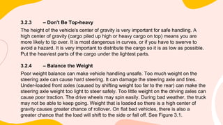 3.2.3 – Don't Be Top-heavy
The height of the vehicle's center of gravity is very important for safe handling. A
high center of gravity (cargo piled up high or heavy cargo on top) means you are
more likely to tip over. It is most dangerous in curves, or if you have to swerve to
avoid a hazard. It is very important to distribute the cargo so it is as low as possible.
Put the heaviest parts of the cargo under the lightest parts.
3.2.4 – Balance the Weight
Poor weight balance can make vehicle handling unsafe. Too much weight on the
steering axle can cause hard steering. It can damage the steering axle and tires.
Under-loaded front axles (caused by shifting weight too far to the rear) can make the
steering axle weight too light to steer safely. Too little weight on the driving axles can
cause poor traction. The drive wheels may spin easily. During bad weather, the truck
may not be able to keep going. Weight that is loaded so there is a high center of
gravity causes greater chance of rollover. On flat bed vehicles, there is also a
greater chance that the load will shift to the side or fall off. See Figure 3.1.
 