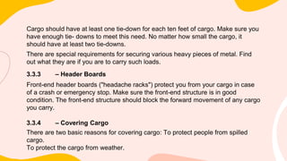 Cargo should have at least one tie-down for each ten feet of cargo. Make sure you
have enough tie- downs to meet this need. No matter how small the cargo, it
should have at least two tie-downs.
There are special requirements for securing various heavy pieces of metal. Find
out what they are if you are to carry such loads.
3.3.3 – Header Boards
Front-end header boards ("headache racks") protect you from your cargo in case
of a crash or emergency stop. Make sure the front-end structure is in good
condition. The front-end structure should block the forward movement of any cargo
you carry.
3.3.4 – Covering Cargo
There are two basic reasons for covering cargo: To protect people from spilled
cargo.
To protect the cargo from weather.
 