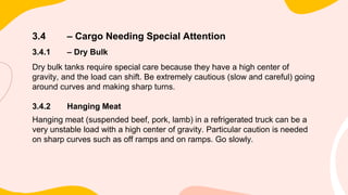 3.4 – Cargo Needing Special Attention
3.4.1 – Dry Bulk
Dry bulk tanks require special care because they have a high center of
gravity, and the load can shift. Be extremely cautious (slow and careful) going
around curves and making sharp turns.
3.4.2 Hanging Meat
Hanging meat (suspended beef, pork, lamb) in a refrigerated truck can be a
very unstable load with a high center of gravity. Particular caution is needed
on sharp curves such as off ramps and on ramps. Go slowly.
 