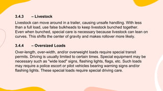 3.4.3 – Livestock
Livestock can move around in a trailer, causing unsafe handling. With less
than a full load, use false bulkheads to keep livestock bunched together.
Even when bunched, special care is necessary because livestock can lean on
curves. This shifts the center of gravity and makes rollover more likely.
3.4.4 – Oversized Loads
Over-length, over-width, and/or overweight loads require special transit
permits. Driving is usually limited to certain times. Special equipment may be
necessary such as "wide load" signs, flashing lights, flags, etc. Such loads
may require a police escort or pilot vehicles bearing warning signs and/or
flashing lights. These special loads require special driving care.
 