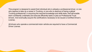 This program is designed to assist that individual who is already a professional driver, or one
who aspires to take up a career in Trucking, or one who is desirous of being a global
Trucking professional, in acquiring the required knowledge and skills tests, that will enable
them confidently undertake and execute efficiently tasks or jobs as Professional Truck
Drivers. And eventually acquire the certifications necessary to be issued a Certified Driver’s
License.
All drivers who operate a commercial motor vehicle are required to have a Commercial
Driver License.
 