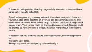 This section tells you about hauling cargo safely. You must understand basic
cargo safety rules to get a CDL.
If you load cargo wrong or do not secure it, it can be a danger to others and
yourself. Loose cargo that falls off a vehicle can cause traffic problems and
others could be hurt or killed. Loose cargo could hurt or kill you during a quick
stop or crash. Your vehicle could be damaged by an overload. Steering could
be affected by how a vehicle is loaded, making it more difficult to control the
vehicle.
Whether or not you load and secure the cargo yourself, you are responsible
for:
Inspecting your cargo.
Recognizing overloads and poorly balanced weight.
 