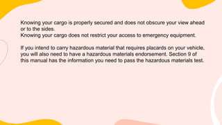 Knowing your cargo is properly secured and does not obscure your view ahead
or to the sides.
Knowing your cargo does not restrict your access to emergency equipment.
If you intend to carry hazardous material that requires placards on your vehicle,
you will also need to have a hazardous materials endorsement. Section 9 of
this manual has the information you need to pass the hazardous materials test.
 