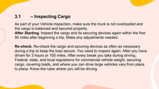 3.1 – Inspecting Cargo
As part of your Vehicle inspection, make sure the truck is not overloaded and
the cargo is balanced and secured properly.
After Starting. Inspect the cargo and its securing devices again within the first
50 miles after beginning a trip. Make any adjustments needed.
Re-check. Re-check the cargo and securing devices as often as necessary
during a trip to keep the load secure. You need to inspect again: After you have
driven for 3 hours or 150 miles. After every break you take during driving.
Federal, state, and local regulations for commercial vehicle weight, securing
cargo, covering loads, and where you can drive large vehicles vary from place
to place. Know the rules where you will be driving.
 