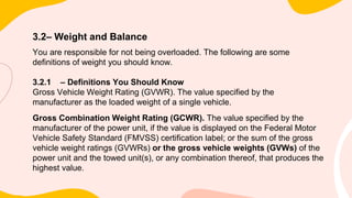 3.2– Weight and Balance
You are responsible for not being overloaded. The following are some
definitions of weight you should know.
3.2.1 – Definitions You Should Know
Gross Vehicle Weight Rating (GVWR). The value specified by the
manufacturer as the loaded weight of a single vehicle.
Gross Combination Weight Rating (GCWR). The value specified by the
manufacturer of the power unit, if the value is displayed on the Federal Motor
Vehicle Safety Standard (FMVSS) certification label; or the sum of the gross
vehicle weight ratings (GVWRs) or the gross vehicle weights (GVWs) of the
power unit and the towed unit(s), or any combination thereof, that produces the
highest value.
 