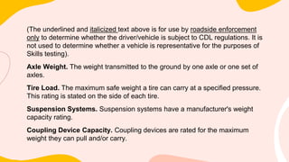 (The underlined and italicized text above is for use by roadside enforcement
only to determine whether the driver/vehicle is subject to CDL regulations. It is
not used to determine whether a vehicle is representative for the purposes of
Skills testing).
Axle Weight. The weight transmitted to the ground by one axle or one set of
axles.
Tire Load. The maximum safe weight a tire can carry at a specified pressure.
This rating is stated on the side of each tire.
Suspension Systems. Suspension systems have a manufacturer's weight
capacity rating.
Coupling Device Capacity. Coupling devices are rated for the maximum
weight they can pull and/or carry.
 