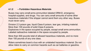 4.1.2 – Forbidden Hazardous Materials
Buses may carry small-arms ammunition labeled ORM-D, emergency
hospital supplies, and drugs. You can carry small amounts of some other
hazardous materials if the shipper cannot send them any other way. Buses
must never carry:
Division 2.3 poison gas, liquid Class 6 poison, tear gas, irritating material.
More than 100 pounds of solid Class 6 poisons.
Explosives in the space occupied by people, except small arms ammunition.
Labeled radioactive materials in the space occupied by people.
More than 500 pounds total of allowed hazardous materials, and no more
than 100 pounds of any one class.
Riders sometimes board a bus with an unlabeled hazardous material. Do not
allow riders to carry on common hazards such as car batteries or gasoline.
 