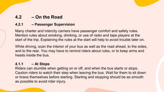 4.2 – On the Road
4.2.1 – Passenger Supervision
Many charter and intercity carriers have passenger comfort and safety rules.
Mention rules about smoking, drinking, or use of radio and tape players at the
start of the trip. Explaining the rules at the start will help to avoid trouble later on.
While driving, scan the interior of your bus as well as the road ahead, to the sides,
and to the rear. You may have to remind riders about rules, or to keep arms and
heads inside the bus.
4.1.1 – At Stops
Riders can stumble when getting on or off, and when the bus starts or stops.
Caution riders to watch their step when leaving the bus. Wait for them to sit down
or brace themselves before starting. Starting and stopping should be as smooth
as possible to avoid rider injury.
 
