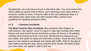 Occasionally, you may have a drunk or disruptive rider. You must ensure this
rider's safety as well as that of others. Don't discharge such riders where it
would be unsafe for them. It may be safer at the next scheduled stop or a
well-lighted area where there are other people. Many carriers have
guidelines for handling disruptive riders.
4.1.2 – Common Accidents
The Most Common Bus Accidents. Bus accidents often happen at
intersections. Use caution, even if a signal or stop sign controls other traffic.
School and mass transit buses sometimes scrape off mirrors or hit passing
vehicles when pulling out from a bus stop. Remember the clearance your
bus needs, and watch for poles and tree limbs at stops. Know the size of the
gap your bus needs to accelerate and merge with traffic. Wait for the gap to
open before leaving the stop. Never assume other drivers will brake to give
you room when you signal or start to pull out.
 