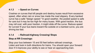 4.1.3 – Speed on Curves
Crashes on curves that kill people and destroy buses result from excessive
speed, often when rain or snow has made the road slippery. Every banked
curve has a safe "design speed." In good weather, the posted speed is safe
for cars but it may be too high for many buses. With good traction, the bus
may roll over; with poor traction, it might slide off the curve. Reduce speed
for curves! If your bus leans toward the outside on a banked curve, you are
driving too fast.
4.1.4 – Railroad-highway Crossing/ Stops
Stop at RR Crossings:
Stop your bus between 15 and 50 feet before railroad crossings.
Listen and look in both directions for trains. You should open your forward
door if it improves your ability to see or hear an approaching train.
 