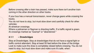 Before crossing after a train has passed, make sure there isn't another train
coming in the other direction on other tracks.
If your bus has a manual transmission, never change gears while crossing the
tracks.
You do not have to stop, but must slow down and carefully check for other
vehicles:
At streetcar crossings.
Where a policeman or flagman is directing traffic. If a traffic signal is green.
At crossings marked as "exempt" or "abandoned."
4.1.1 – Drawbridges
Stop at Drawbridges. Stop at drawbridges that do not have a signal light or
traffic control attendant. Stop at least 50 feet before the draw of the bridge.
Look to make sure the draw is completely closed before crossing. You do not
need to stop, but must slow down and make sure it's safe, when:
 