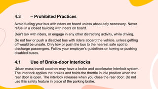4.3 – Prohibited Practices
Avoid fueling your bus with riders on board unless absolutely necessary. Never
refuel in a closed building with riders on board.
Don't talk with riders, or engage in any other distracting activity, while driving.
Do not tow or push a disabled bus with riders aboard the vehicle, unless getting
off would be unsafe. Only tow or push the bus to the nearest safe spot to
discharge passengers. Follow your employer's guidelines on towing or pushing
disabled buses.
4.1 Use of Brake-door Interlocks
Urban mass transit coaches may have a brake and accelerator interlock system.
The interlock applies the brakes and holds the throttle in idle position when the
rear door is open. The interlock releases when you close the rear door. Do not
use this safety feature in place of the parking brake.
 