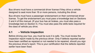 Bus drivers must have a commercial driver license if they drive a vehicle
designed to seat more than 16 or more persons, including the driver.
Bus drivers must have a passenger endorsement on their commercial driver
license. To get the endorsement you must pass a knowledge test on Sections
2 and 4 of this manual. (If your bus has air brakes, you must also pass a
knowledge test on Section 5.) You must also pass the skills tests required for
the class of vehicle you drive.
4.1 – Vehicle Inspection
Before driving your bus, you must be sure it is safe. You must review the
inspection report made by the previous driver. Only if defects reported earlier
have been certified as repaired or not needed to be repaired, should you sign
the previous driver's report. This is your certification that the defects reported
earlier have been fixed.
 
