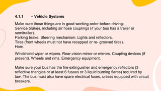 4.1.1 – Vehicle Systems
Make sure these things are in good working order before driving:
Service brakes, including air hose couplings (if your bus has a trailer or
semitrailer).
Parking brake. Steering mechanism. Lights and reflectors.
Tires (front wheels must not have recapped or re- grooved tires).
Horn.
Windshield wiper or wipers. Rear-vision mirror or mirrors. Coupling devices (if
present). Wheels and rims. Emergency equipment.
Make sure your bus has the fire extinguisher and emergency reflectors (3
reflective triangles or at least 6 fusees or 3 liquid burning flares) required by
law. The bus must also have spare electrical fuses, unless equipped with circuit
breakers.
 