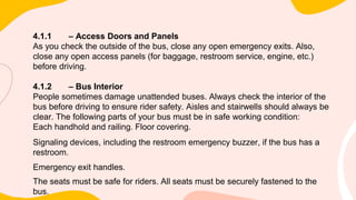 4.1.1 – Access Doors and Panels
As you check the outside of the bus, close any open emergency exits. Also,
close any open access panels (for baggage, restroom service, engine, etc.)
before driving.
4.1.2 – Bus Interior
People sometimes damage unattended buses. Always check the interior of the
bus before driving to ensure rider safety. Aisles and stairwells should always be
clear. The following parts of your bus must be in safe working condition:
Each handhold and railing. Floor covering.
Signaling devices, including the restroom emergency buzzer, if the bus has a
restroom.
Emergency exit handles.
The seats must be safe for riders. All seats must be securely fastened to the
bus.
 