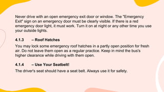 Never drive with an open emergency exit door or window. The "Emergency
Exit" sign on an emergency door must be clearly visible. If there is a red
emergency door light, it must work. Turn it on at night or any other time you use
your outside lights.
4.1.3 – Roof Hatches
You may lock some emergency roof hatches in a partly open position for fresh
air. Do not leave them open as a regular practice. Keep in mind the bus's
higher clearance while driving with them open.
4.1.4 – Use Your Seatbelt!
The driver's seat should have a seat belt. Always use it for safety.
 