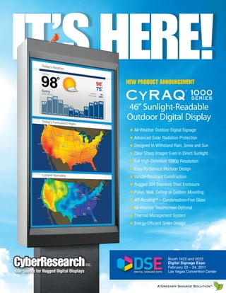 IT’S HERE!                                       NEW PRODUCT ANNOUNCEMENT

                                                 CyRAQ 10 0 0
                                                                                 ®


                                                                                     SERIES

                                                 46” Sunlight-Readable
                                                 Outdoor Digital Display
                                                  ✹ All-Weather Outdoor Digital Signage
                                                  ✹ Advanced Solar Radiation Protection
                                                  ✹ Designed to Withstand Rain, Snow and Sun
                                                  ✹ Clear Sharp Images Even in Direct Sunlight
                                                  ✹ Full High-Definition 1080p Resolution
                                                  ✹ Easy-To-Service Modular Design
                                                  ✹ Vandal-Resistant Construction
                                                  ✹ Rugged 304 Stainless Steel Enclosure
                                                  ✹ Pylon, Wall, Ceiling or Custom Mounting
                                                  ✹ AR-Bonding TM – Condensation-Free Glass
                                                  ✹ All-Weather Touchscreen Optional
                                                  ✹ Thermal Management System
                                                  ✹ Energy-Efficient Green Design




CyberResearch
Your Source for Rugged Digital Displays
                                          Inc.
                                                                       Booth 1422 and 2022
                                                                       Digital Signage Expo
                                                                       February 23 – 24, 2011
                                                                       Las Vegas Convention Center


                                                                 A Greener Signage SolutionTM
 