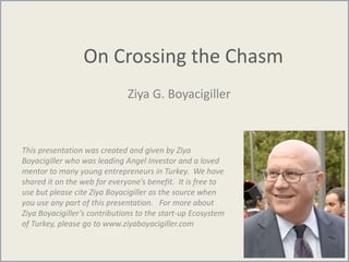 On Crossing the Chasm
Ziya G. Boyacigiller
This presentation was created and given by Ziya
Boyacigiller who was leading Angel Investor and a loved
mentor to many young entrepreneurs in Turkey. We have
shared it on the web for everyone’s benefit. It is free to
use but please cite Ziya Boyacigiller as the source when
you use any part of this presentation. For more about
Ziya Boyacigiller’s contributions to the start-up Ecosystem
of Turkey, please go to www.ziyaboyacigiller.com
 
