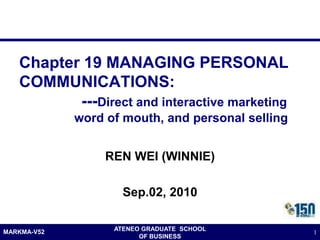 Chapter 19 MANAGING PERSONAL
   COMMUNICATIONS:
          ---Direct and interactive marketing
             word of mouth, and personal selling


                  REN WEI (WINNIE)

                     Sep.02, 2010


MARKMA-V52         ATENEO GRADUATE SCHOOL
                                                   1
                         OF BUSINESS
 