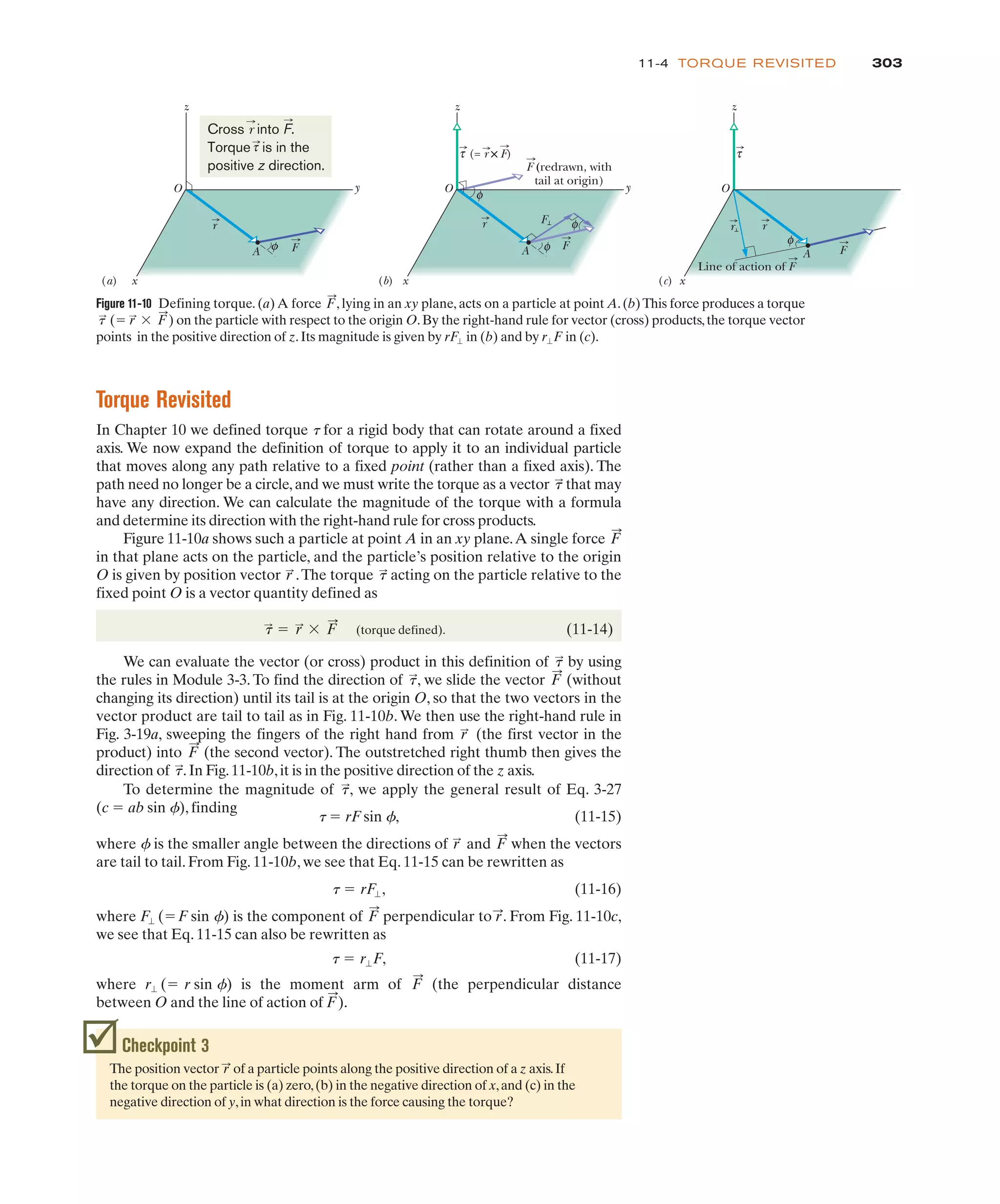 Torque Revisited
In Chapter 10 we defined torque t for a rigid body that can rotate around a fixed
axis. We now expand the definition of torque to apply it to an individual particle
that moves along any path relative to a fixed point (rather than a fixed axis). The
path need no longer be a circle,and we must write the torque as a vector that may
have any direction. We can calculate the magnitude of the torque with a formula
and determine its direction with the right-hand rule for cross products.
Figure 11-10a shows such a particle at point A in an xy plane.A single force
in that plane acts on the particle, and the particle’s position relative to the origin
O is given by position vector .The torque acting on the particle relative to the
fixed point O is a vector quantity defined as
(torque defined). (11-14)
We can evaluate the vector (or cross) product in this definition of by using
the rules in Module 3-3. To find the direction of , we slide the vector (without
changing its direction) until its tail is at the origin O, so that the two vectors in the
vector product are tail to tail as in Fig. 11-10b. We then use the right-hand rule in
Fig. 3-19a, sweeping the fingers of the right hand from (the first vector in the
product) into (the second vector). The outstretched right thumb then gives the
direction of .In Fig.11-10b,it is in the positive direction of the z axis.
t
:
F
:
r
:
F
:
t
:
t
:
t
:
! r
:
$ F
:
t
:
r
:
F
:
t
:
303
11-4 TORQUE REVISITED
Checkpoint 3
The position vector of a particle points along the positive direction of a z axis.If
the torque on the particle is (a) zero,(b) in the negative direction of x,and (c) in the
negative direction of y,in what direction is the force causing the torque?
r
:
To determine the magnitude of , we apply the general result of Eq. 3-27
(c ! ab sin f), finding
t ! rF sin f, (11-15)
where f is the smaller angle between the directions of and when the vectors
are tail to tail. From Fig. 11-10b, we see that Eq. 11-15 can be rewritten as
(11-16)
where is the component of perpendicular to r
:
. From Fig. 11-10c,
we see that Eq. 11-15 can also be rewritten as
(11-17)
where is the moment arm of (the perpendicular distance
between O and the line of action of F
:
).
F
:
r" (! r sin f)
t ! r"F,
F
:
F" (!F sin f)
t ! rF",
F
:
r
:
t
:
Figure 11-10 Defining torque. (a) A force , lying in an xy plane, acts on a particle at point A.(b)This force produces a torque
on the particle with respect to the origin O.By the right-hand rule for vector (cross) products,the torque vector
points in the positive direction of z.Its magnitude is given by in (b) and by in (c).
r"F
rF"
t
:
(! r
:
$ F
:
)
F
:
A
φ
φ
z
x
y
F
(= r × F)
F (redrawn, with
tail at origin)
(b)
O
φ
τ
F
r
A
z
x
y
r
Line of action of F
φ
(c)
O
τ
F
r
A φ
z
x
y
(a)
O
F
r
Cross r into F.
Torque is in the
positive z direction.
τ
 