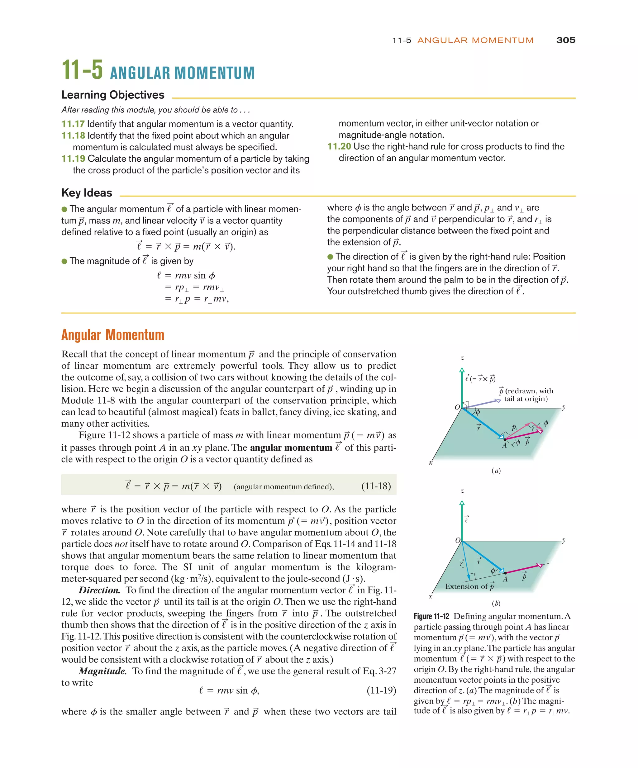 305
11-5 ANGULAR MOMENTUM
11-5 ANGULAR MOMENTUM
After reading this module, you should be able to . . .
11.17 Identify that angular momentum is a vector quantity.
11.18 Identify that the fixed point about which an angular
momentum is calculated must always be specified.
11.19 Calculate the angular momentum of a particle by taking
the cross product of the particle’s position vector and its
momentum vector, in either unit-vector notation or
magnitude-angle notation.
11.20 Use the right-hand rule for cross products to find the
direction of an angular momentum vector.
● The angular momentum of a particle with linear momen-
tum , mass m, and linear velocity is a vector quantity
defined relative to a fixed point (usually an origin) as
● The magnitude of is given by
! r" p ! r" mv,
! rp" ! rmv"
! ! rmv sin f
!
:
!
:
! r
:
$ p
:
! m(r
:
$ v
:
).
v
:
p
:
!
:
where f is the angle between and , and are
the components of and perpendicular to , and is
the perpendicular distance between the fixed point and
the extension of .
● The direction of is given by the right-hand rule: Position
your right hand so that the fingers are in the direction of .
Then rotate them around the palm to be in the direction of .
Your outstretched thumb gives the direction of .
!
:
p
:
r
:
!
:
p
:
r"
r
:
v
:
p
:
v"
p"
p
:
r
:
Learning Objectives
Key Ideas
Angular Momentum
Recall that the concept of linear momentum and the principle of conservation
of linear momentum are extremely powerful tools. They allow us to predict
the outcome of, say, a collision of two cars without knowing the details of the col-
lision. Here we begin a discussion of the angular counterpart of , winding up in
Module 11-8 with the angular counterpart of the conservation principle, which
can lead to beautiful (almost magical) feats in ballet, fancy diving, ice skating, and
many other activities.
Figure 11-12 shows a particle of mass m with linear momentum as
it passes through point A in an xy plane. The angular momentum of this parti-
cle with respect to the origin O is a vector quantity defined as
(angular momentum defined), (11-18)
where is the position vector of the particle with respect to O. As the particle
moves relative to O in the direction of its momentum , position vector
rotates around O. Note carefully that to have angular momentum about O, the
particle does not itself have to rotate around O.Comparison of Eqs.11-14 and 11-18
shows that angular momentum bears the same relation to linear momentum that
torque does to force. The SI unit of angular momentum is the kilogram-
meter-squared per second (kg)m2
/s), equivalent to the joule-second (J)s).
Direction. To find the direction of the angular momentum vector in Fig. 11-
12, we slide the vector until its tail is at the origin O.Then we use the right-hand
rule for vector products, sweeping the fingers from into . The outstretched
thumb then shows that the direction of is in the positive direction of the z axis in
Fig.11-12.This positive direction is consistent with the counterclockwise rotation of
position vector about the z axis, as the particle moves. (A negative direction of
would be consistent with a clockwise rotation of about the z axis.)
Magnitude. To find the magnitude of , we use the general result of Eq. 3-27
to write
(11-19)
where f is the smaller angle between and when these two vectors are tail
p
:
r
:
! ! rmv sin f,
!
:
r
:
!
:
r
:
!
:
p
:
r
:
p
:
!
:
r
:
p
:
(! mv
:
)
r
:
!
:
! r
:
$ p
:
! m(r
:
$ v
:
)
!
:
p
:
(! mv
:
)
p
:
p
:
Figure 11-12 Defining angular momentum.A
particle passing through point A has linear
momentum ,with the vector
lying in an xy plane.The particle has angular
momentum with respect to the
origin O.By the right-hand rule,the angular
momentum vector points in the positive
direction of z.(a)The magnitude of is
given by ! .(b)The magni-
! rp" ! rmv"
!
:
!
:
(! r
:
$ p
:
)
p
:
p
:
(! mv
:
)
A
φ
φ
z
x
y
p
(= r × p)
p (redrawn, with
tail at origin)
A
z
x
y
Extension of p
φ
(a)
(b)
O
O
φ
r
r
r p
p
!
!
tude of is also given by ! .
! r" p ! r"mv
!
:
 