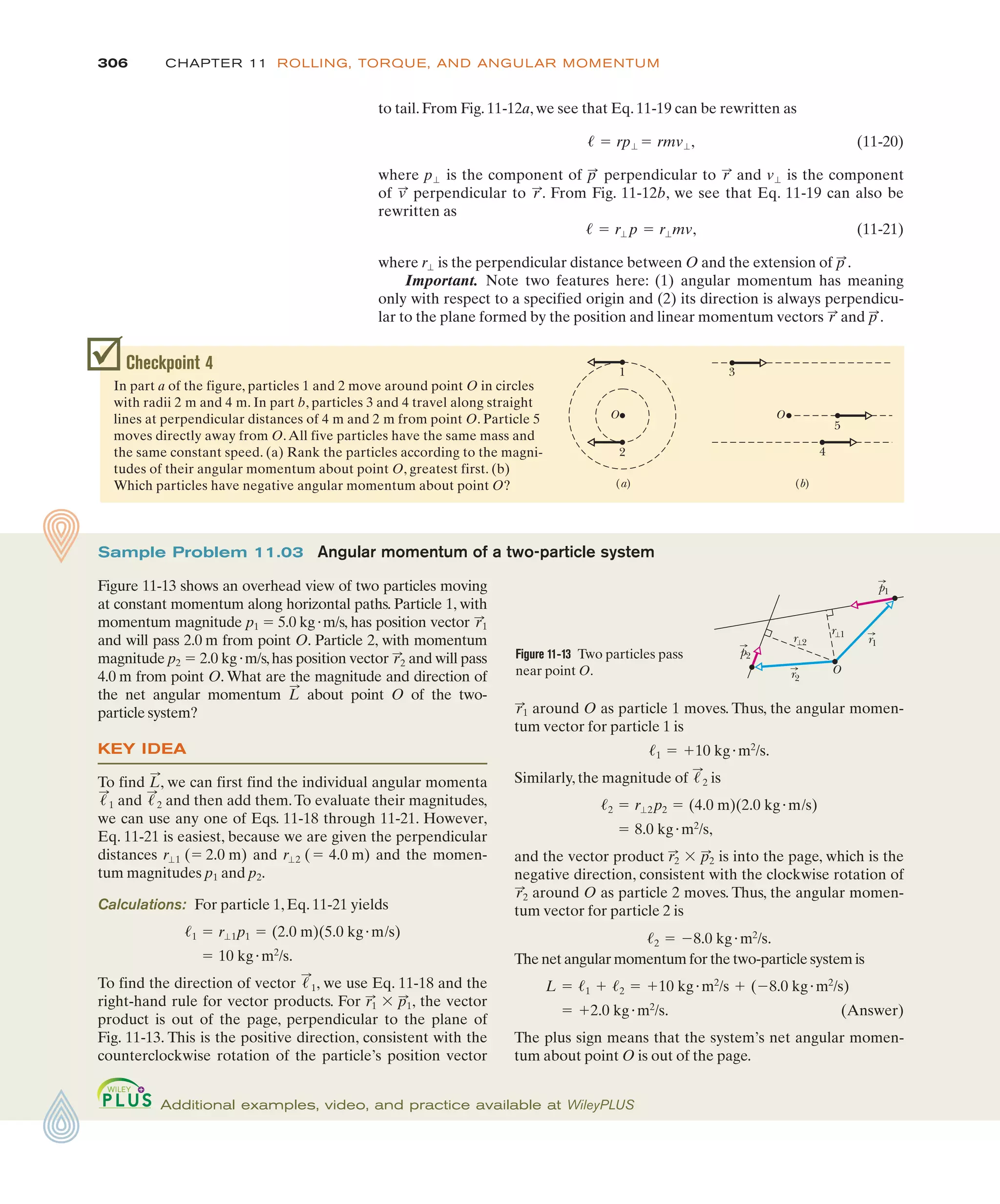to tail. From Fig. 11-12a, we see that Eq. 11-19 can be rewritten as
(11-20)
where is the component of perpendicular to and is the component
of perpendicular to . From Fig. 11-12b, we see that Eq. 11-19 can also be
rewritten as
(11-21)
where is the perpendicular distance between O and the extension of .
Important. Note two features here: (1) angular momentum has meaning
only with respect to a specified origin and (2) its direction is always perpendicu-
lar to the plane formed by the position and linear momentum vectors and .
p
:
r
:
p
:
r"
! ! r" p ! r"mv,
r
:
v
:
v"
r
:
p
:
p"
! ! rp" ! rmv",
306 CHAPTER 11 ROLLING, TORQUE, AND ANGULAR MOMENTUM
Checkpoint 4
In part a of the figure, particles 1 and 2 move around point O in circles
with radii 2 m and 4 m. In part b, particles 3 and 4 travel along straight
lines at perpendicular distances of 4 m and 2 m from point O. Particle 5
moves directly away from O.All five particles have the same mass and
the same constant speed. (a) Rank the particles according to the magni-
tudes of their angular momentum about point O, greatest first. (b)
Which particles have negative angular momentum about point O? (a) (b)
O
2
1 3
5
4
O
around O as particle 1 moves. Thus, the angular momen-
tum vector for particle 1 is
Similarly, the magnitude of is
and the vector product is into the page, which is the
negative direction, consistent with the clockwise rotation of
around O as particle 2 moves. Thus, the angular momen-
tum vector for particle 2 is
The net angular momentum for the two-particle system is
(Answer)
The plus sign means that the system’s net angular momen-
tum about point O is out of the page.
! &2.0 kg)m2
/s.
L ! !1 & !2 ! &10 kg)m2
/s & (%8.0 kg)m2
/s)
!2 ! %8.0 kg)m2
/s.
r
:
2
r2
:
$ p2
:
! 8.0 kg)m2
/s,
!2 ! r"2 p2 ! (4.0 m)(2.0 kg)m/s)
!
:
2
!1 ! &10 kg)m2
/s.
r
:
1
Sample Problem 11.03 Angular momentum of a two-particle system
Figure 11-13 shows an overhead view of two particles moving
at constant momentum along horizontal paths. Particle 1, with
momentum magnitude p1 ! 5.0 kg)m/s, has position vector
and will pass 2.0 m from point O. Particle 2, with momentum
magnitude p2 ! 2.0 kg)m/s,has position vector and will pass
4.0 m from point O. What are the magnitude and direction of
the net angular momentum about point O of the two-
particle system?
KEY IDEA
To find , we can first find the individual angular momenta
and and then add them.To evaluate their magnitudes,
we can use any one of Eqs. 11-18 through 11-21. However,
Eq. 11-21 is easiest, because we are given the perpendicular
distances and and the momen-
tum magnitudes p1 and p2.
Calculations: For particle 1, Eq. 11-21 yields
To find the direction of vector , we use Eq. 11-18 and the
right-hand rule for vector products. For , the vector
product is out of the page, perpendicular to the plane of
Fig. 11-13. This is the positive direction, consistent with the
counterclockwise rotation of the particle’s position vector
r1
:
$ p1
:
!
:
1
! 10 kg)m2
/s.
!1 ! r"1p1 ! (2.0 m)(5.0 kg)m/s)
r"2 (! 4.0 m)
r"1 (! 2.0 m)
!
:
2
!
:
1
L
:
L
:
r
:
2
r
:
1
Figure 11-13 Two particles pass
near point O.
r⊥1
r⊥2
r2
r1
O
p2
p1
Additional examples, video, and practice available at WileyPLUS
 