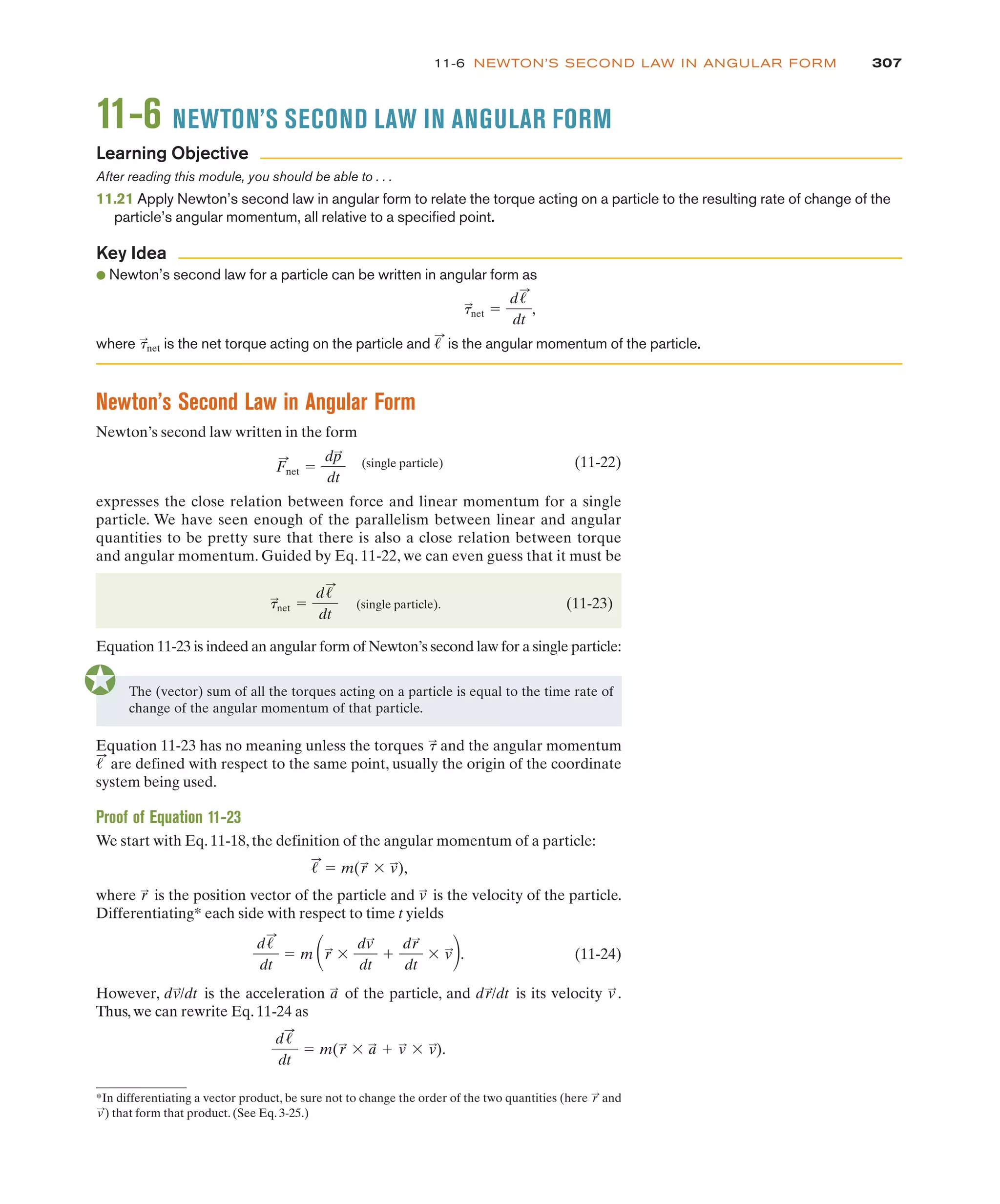 307
11-6 NEWTON’S SECOND LAW IN ANGULAR FORM
11-6 NEWTON’S SECOND LAW IN ANGULAR FORM
After reading this module, you should be able to . . .
11.21 Apply Newton’s second law in angular form to relate the torque acting on a particle to the resulting rate of change of the
particle’s angular momentum, all relative to a specified point.
● Newton’s second law for a particle can be written in angular form as
where is the net torque acting on the particle and is the angular momentum of the particle.
!
:
t
:
net
t
:
net !
d!
:
dt
,
Learning Objective
Key Idea
Newton’s Second Law in Angular Form
Newton’s second law written in the form
(single particle) (11-22)
expresses the close relation between force and linear momentum for a single
particle. We have seen enough of the parallelism between linear and angular
quantities to be pretty sure that there is also a close relation between torque
and angular momentum. Guided by Eq. 11-22, we can even guess that it must be
(single particle). (11-23)
Equation 11-23 is indeed an angular form of Newton’s second law for a single particle:
t
:
net !
d!
:
dt
F
:
net !
dp
:
dt
The (vector) sum of all the torques acting on a particle is equal to the time rate of
change of the angular momentum of that particle.
Equation 11-23 has no meaning unless the torques and the angular momentum
are defined with respect to the same point, usually the origin of the coordinate
system being used.
Proof of Equation 11-23
We start with Eq. 11-18, the definition of the angular momentum of a particle:
where is the position vector of the particle and is the velocity of the particle.
Differentiating* each side with respect to time t yields
(11-24)
However, is the acceleration of the particle, and is its velocity .
Thus, we can rewrite Eq. 11-24 as
d!
:
dt
! m(r
:
$ a
:
& v
:
$ v
:
).
v
:
dr
:
/dt
a
:
dv
:
/dt
d!
:
dt
! m #r
:
$
dv
:
dt
&
dr
:
dt
$ v
:
$.
v
:
r
:
!
:
! m(r
:
$ v
:
),
!
:
t
:
*In differentiating a vector product, be sure not to change the order of the two quantities (here and
) that form that product. (See Eq. 3-25.)
v
:
r
:
 