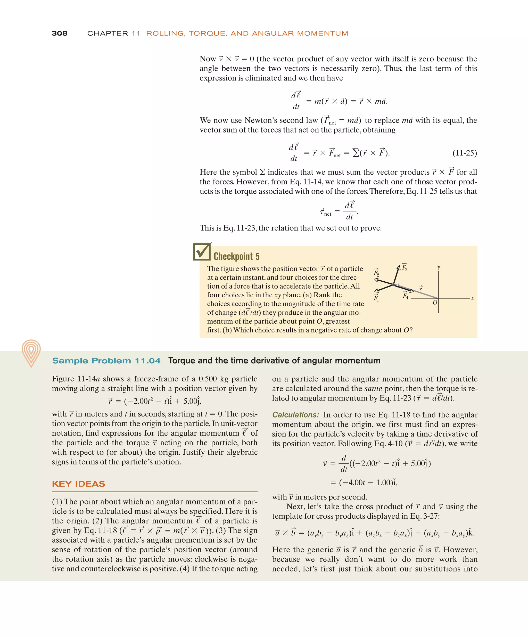 308 CHAPTER 11 ROLLING, TORQUE, AND ANGULAR MOMENTUM
Checkpoint 5
The figure shows the position vector of a particle
at a certain instant, and four choices for the direc-
tion of a force that is to accelerate the particle.All
four choices lie in the xy plane. (a) Rank the
choices according to the magnitude of the time rate
of change they produce in the angular mo-
mentum of the particle about point O, greatest
first. (b) Which choice results in a negative rate of change about O?
(d!
:
/dt)
r
:
x
F1
O
y
F2
F3
F4
r
on a particle and the angular momentum of the particle
are calculated around the same point, then the torque is re-
lated to angular momentum by Eq. 11-23 ( ).
Calculations: In order to use Eq. 11-18 to find the angular
momentum about the origin, we first must find an expres-
sion for the particle’s velocity by taking a time derivative of
its position vector. Following Eq. 4-10 ( ), we write
,
with in meters per second.
Next, let’s take the cross product of and using the
template for cross products displayed in Eq. 3-27:
Here the generic is and the generic is . However,
because we really don’t want to do more work than
needed, let’s first just think about our substitutions into
v
:
b
:
r
:
a
:
a
:
$ b
:
! (aybz % byaz)î & (azbx % bzax)ĵ & (axby % bxay)k̂.
v
:
r
:
v
:
! (%4.00t % 1.00)î
v
:
!
d
dt
((%2.00t2
% t)î & 5.00ĵ)
! dr
:
/dt
v
:
! d!
:
/dt
t
:
Sample Problem 11.04 Torque and the time derivative of angular momentum
Figure 11-14a shows a freeze-frame of a 0.500 kg particle
moving along a straight line with a position vector given by
,
with in meters and t in seconds, starting at t ! 0. The posi-
tion vector points from the origin to the particle.In unit-vector
notation, find expressions for the angular momentum of
the particle and the torque acting on the particle, both
with respect to (or about) the origin. Justify their algebraic
signs in terms of the particle’s motion.
KEY IDEAS
(1) The point about which an angular momentum of a par-
ticle is to be calculated must always be specified. Here it is
the origin. (2) The angular momentum of a particle is
given by Eq. 11-18 . (3) The sign
associated with a particle’s angular momentum is set by the
sense of rotation of the particle’s position vector (around
the rotation axis) as the particle moves: clockwise is nega-
tive and counterclockwise is positive. (4) If the torque acting
(!
:
! r
:
$ p
:
! m(r
:
$ v
:
))
!
:
t
:
!
:
r
:
r
:
! (%2.00t2
% t)î & 5.00ĵ
Now (the vector product of any vector with itself is zero because the
angle between the two vectors is necessarily zero). Thus, the last term of this
expression is eliminated and we then have
We now use Newton’s second law to replace with its equal, the
vector sum of the forces that act on the particle, obtaining
(11-25)
Here the symbol indicates that we must sum the vector products for all
the forces. However, from Eq. 11-14, we know that each one of those vector prod-
ucts is the torque associated with one of the forces.Therefore,Eq.11-25 tells us that
This is Eq. 11-23, the relation that we set out to prove.
t
:
net !
d!
:
dt
.
r
:
$ F
:
'
d!
:
dt
! r
:
$ F
:
net ! '(r
:
$ F
:
).
ma
:
(F
:
net ! ma
:
)
d!
:
dt
! m(r
:
$ a
:
) ! r
:
$ ma
:
.
v
:
$ v
:
! 0
 