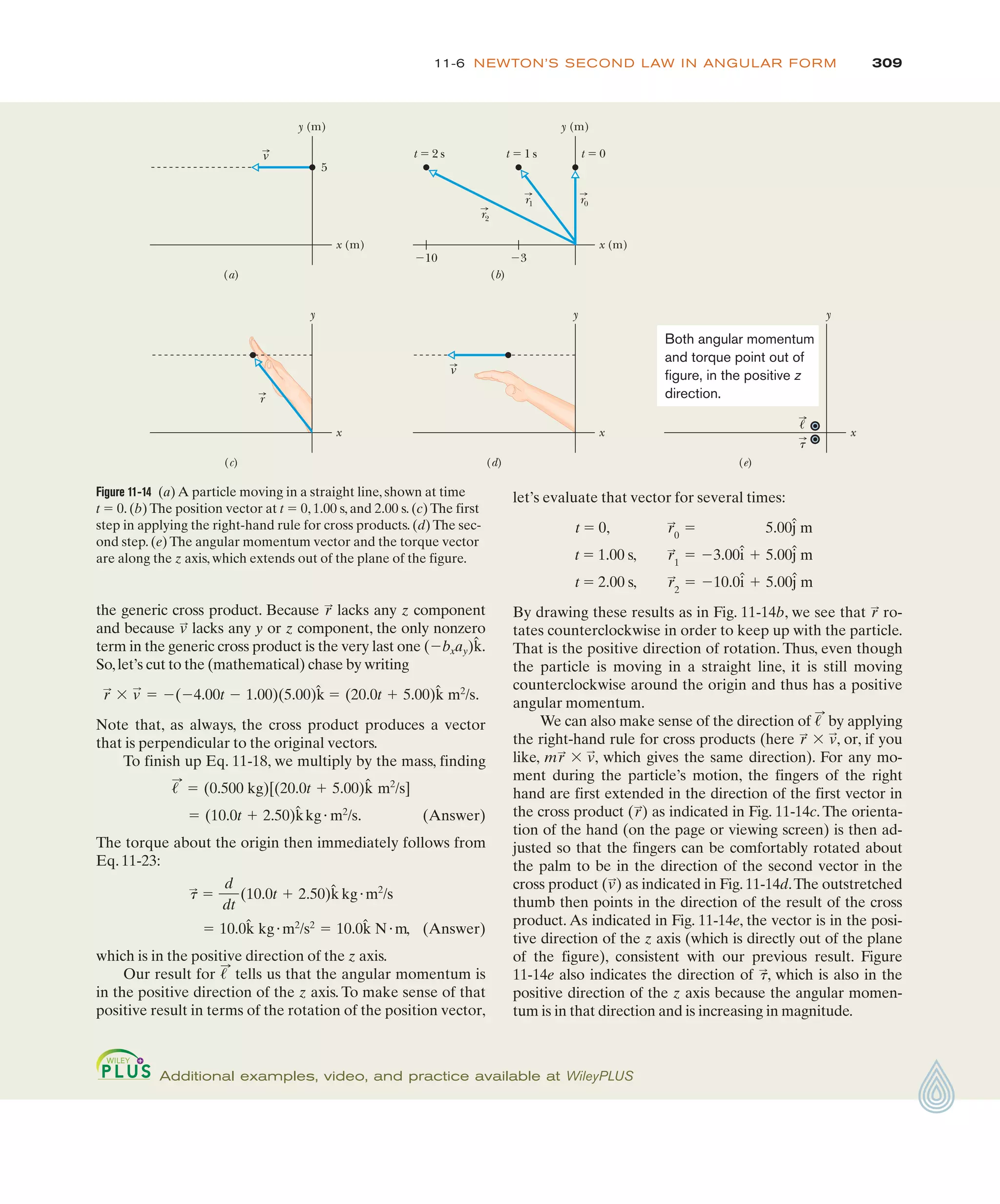 309
11-6 NEWTON’S SECOND LAW IN ANGULAR FORM
Figure 11-14 (a) A particle moving in a straight line, shown at time
t ! 0. (b) The position vector at t ! 0, 1.00 s, and 2.00 s. (c) The first
step in applying the right-hand rule for cross products. (d) The sec-
ond step. (e) The angular momentum vector and the torque vector
are along the z axis, which extends out of the plane of the figure.
y (m)
5
(a)
v
x (m)
y (m)
t ! 2 s t ! 1 s t ! 0
"10 "3
(b)
x (m)
r2
r1 r0
y
(c)
r
x
y
(d)
v
x
y
(e)
x
!
t
Both angular momentum
and torque point out of
figure, in the positive z
direction.
Additional examples, video, and practice available at WileyPLUS
the generic cross product. Because lacks any z component
and because lacks any y or z component, the only nonzero
term in the generic cross product is the very last one .
So,let’s cut to the (mathematical) chase by writing
Note that, as always, the cross product produces a vector
that is perpendicular to the original vectors.
To finish up Eq. 11-18, we multiply by the mass, finding
(Answer)
The torque about the origin then immediately follows from
Eq. 11-23:
(Answer)
which is in the positive direction of the z axis.
Our result for tells us that the angular momentum is
in the positive direction of the z axis. To make sense of that
positive result in terms of the rotation of the position vector,
!
:
! 10.0k̂ kg"m2
/s2
! 10.0k̂ N"m,
t
:
!
d
dt
(10.0t # 2.50)k̂ kg"m2
/s
! (10.0t # 2.50)k̂kg"m2
/s.
!
:
! (0.500 kg)[(20.0t # 5.00)k̂ m2
/s]
r
:
$ v
:
! %(%4.00t % 1.00)(5.00)k̂ ! (20.0t # 5.00)k̂ m2
/s.
(%bxay)k̂
v
:
r
:
let’s evaluate that vector for several times:
t ! 0,
t ! 1.00 s,
t ! 2.00 s,
By drawing these results as in Fig. 11-14b, we see that ro-
tates counterclockwise in order to keep up with the particle.
That is the positive direction of rotation. Thus, even though
the particle is moving in a straight line, it is still moving
counterclockwise around the origin and thus has a positive
angular momentum.
We can also make sense of the direction of by applying
the right-hand rule for cross products (here , or, if you
like, , which gives the same direction). For any mo-
ment during the particle’s motion, the fingers of the right
hand are first extended in the direction of the first vector in
the cross product ( ) as indicated in Fig. 11-14c. The orienta-
tion of the hand (on the page or viewing screen) is then ad-
justed so that the fingers can be comfortably rotated about
the palm to be in the direction of the second vector in the
cross product ( ) as indicated in Fig. 11-14d.The outstretched
thumb then points in the direction of the result of the cross
product. As indicated in Fig. 11-14e, the vector is in the posi-
tive direction of the z axis (which is directly out of the plane
of the figure), consistent with our previous result. Figure
11-14e also indicates the direction of , which is also in the
positive direction of the z axis because the angular momen-
tum is in that direction and is increasing in magnitude.
t
:
v
:
r
:
mr
:
$ v
:
r
:
$ v
:
!
:
r
:
%10.0î # 5.00ĵ m
r
:
2
!
%3.00î # 5.00ĵ m
r
:
1
!
5.00ĵ m
r
:
0
!
 