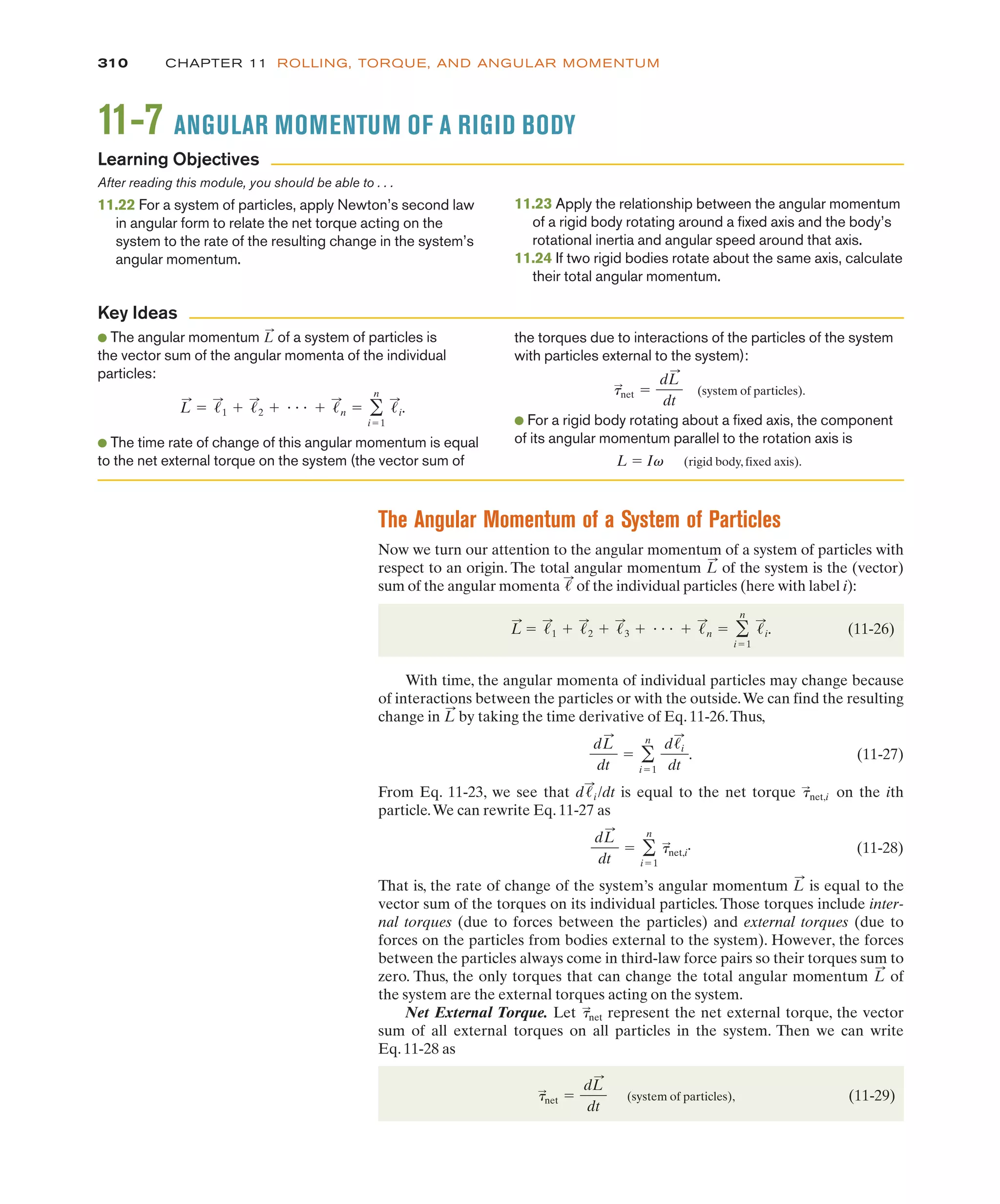 The Angular Momentum of a System of Particles
Now we turn our attention to the angular momentum of a system of particles with
respect to an origin. The total angular momentum of the system is the (vector)
sum of the angular momenta of the individual particles (here with label i):
(11-26)
With time, the angular momenta of individual particles may change because
of interactions between the particles or with the outside.We can find the resulting
change in by taking the time derivative of Eq. 11-26.Thus,
(11-27)
From Eq. 11-23, we see that is equal to the net torque on the ith
particle.We can rewrite Eq. 11-27 as
(11-28)
That is, the rate of change of the system’s angular momentum is equal to the
vector sum of the torques on its individual particles. Those torques include inter-
nal torques (due to forces between the particles) and external torques (due to
forces on the particles from bodies external to the system). However, the forces
between the particles always come in third-law force pairs so their torques sum to
zero. Thus, the only torques that can change the total angular momentum of
the system are the external torques acting on the system.
Net External Torque. Let represent the net external torque, the vector
sum of all external torques on all particles in the system. Then we can write
Eq. 11-28 as
(system of particles), (11-29)
&
:
net !
dL
:
dt
&
:
net
L
:
L
:
dL
:
dt
! '
n
i!1
&
:
net,i
.
&
:
net,i
d!
:
i /dt
dL
:
dt
! '
n
i!1
d!i
:
dt
.
L
:
L
:
! !
:
1 # !
:
2 # !
:
3 # " " " # !
:
n ! '
n
i!1
!
:
i.
!
:
L
:
310 CHAPTER 11 ROLLING, TORQUE, AND ANGULAR MOMENTUM
11-7 ANGULAR MOMENTUM OF A RIGID BODY
After reading this module, you should be able to . . .
11.22 For a system of particles, apply Newton’s second law
in angular form to relate the net torque acting on the
system to the rate of the resulting change in the system’s
angular momentum.
11.23 Apply the relationship between the angular momentum
of a rigid body rotating around a fixed axis and the body’s
rotational inertia and angular speed around that axis.
11.24 If two rigid bodies rotate about the same axis, calculate
their total angular momentum.
● The angular momentum of a system of particles is
the vector sum of the angular momenta of the individual
particles:
● The time rate of change of this angular momentum is equal
to the net external torque on the system (the vector sum of
L
:
! !
:
1 # !
:
2 # " " " # !
:
n ! '
n
i!1
!
:
i.
L
:
the torques due to interactions of the particles of the system
with particles external to the system):
(system of particles).
● For a rigid body rotating about a fixed axis, the component
of its angular momentum parallel to the rotation axis is
L ! Iv (rigid body, fixed axis).
t
:
net !
dL
:
dt
Learning Objectives
Key Ideas
 