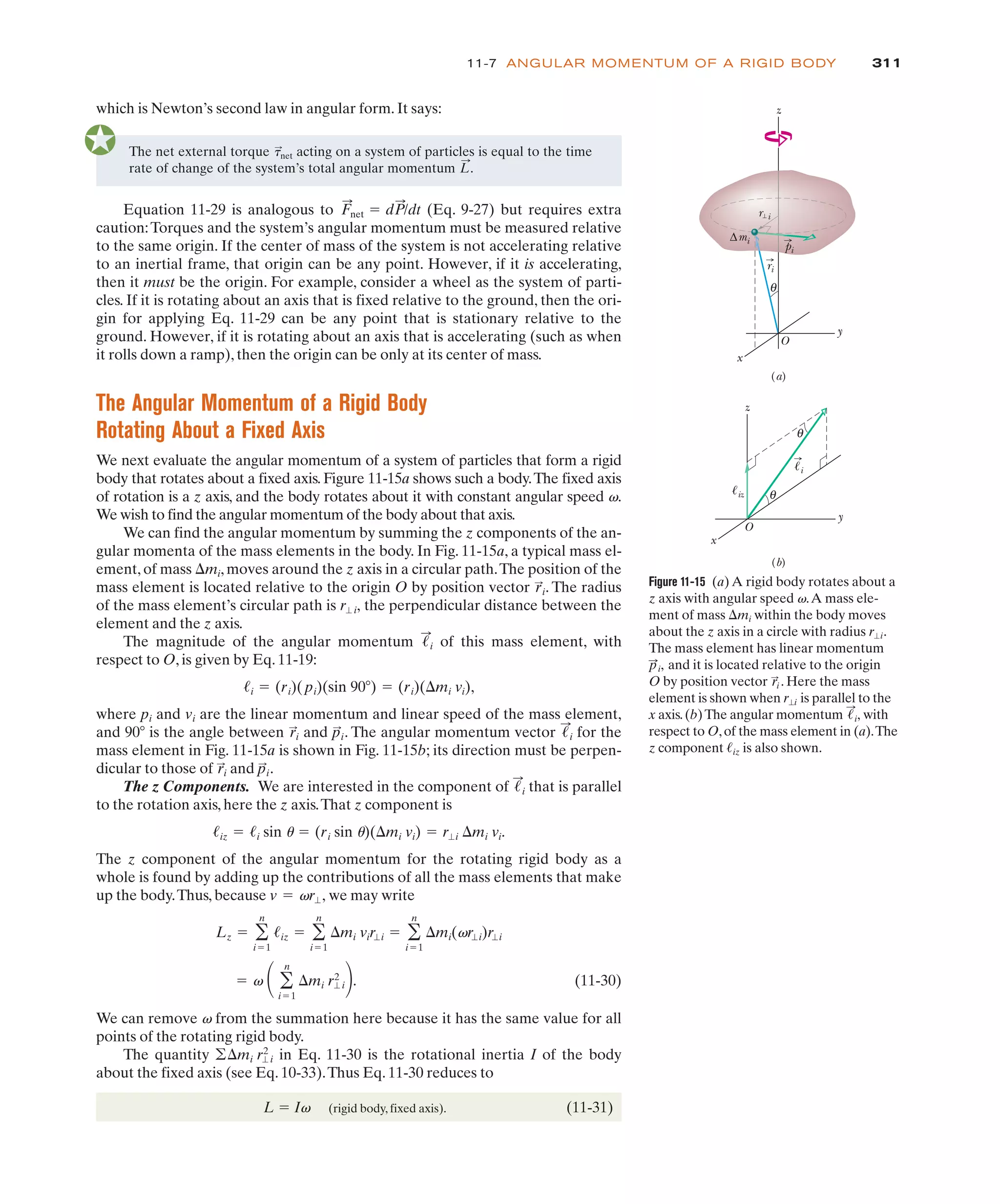 311
11-7 ANGULAR MOMENTUM OF A RIGID BODY
The net external torque acting on a system of particles is equal to the time
rate of change of the system’s total angular momentum .
L
:
&
:
net
Equation 11-29 is analogous to (Eq. 9-27) but requires extra
caution:Torques and the system’s angular momentum must be measured relative
to the same origin. If the center of mass of the system is not accelerating relative
to an inertial frame, that origin can be any point. However, if it is accelerating,
then it must be the origin. For example, consider a wheel as the system of parti-
cles. If it is rotating about an axis that is fixed relative to the ground, then the ori-
gin for applying Eq. 11-29 can be any point that is stationary relative to the
ground. However, if it is rotating about an axis that is accelerating (such as when
it rolls down a ramp), then the origin can be only at its center of mass.
The Angular Momentum of a Rigid Body
Rotating About a Fixed Axis
We next evaluate the angular momentum of a system of particles that form a rigid
body that rotates about a fixed axis. Figure 11-15a shows such a body.The fixed axis
of rotation is a z axis, and the body rotates about it with constant angular speed v.
We wish to find the angular momentum of the body about that axis.
We can find the angular momentum by summing the z components of the an-
gular momenta of the mass elements in the body. In Fig. 11-15a, a typical mass el-
ement, of mass 'mi, moves around the z axis in a circular path.The position of the
mass element is located relative to the origin O by position vector . The radius
of the mass element’s circular path is the perpendicular distance between the
element and the z axis.
The magnitude of the angular momentum of this mass element, with
respect to O, is given by Eq. 11-19:
where pi and vi are the linear momentum and linear speed of the mass element,
and 90( is the angle between and . The angular momentum vector for the
mass element in Fig. 11-15a is shown in Fig. 11-15b; its direction must be perpen-
dicular to those of and .
The z Components. We are interested in the component of that is parallel
to the rotation axis, here the z axis.That z component is
The z component of the angular momentum for the rotating rigid body as a
whole is found by adding up the contributions of all the mass elements that make
up the body.Thus, because we may write
(11-30)
We can remove v from the summation here because it has the same value for all
points of the rotating rigid body.
The quantity in Eq. 11-30 is the rotational inertia I of the body
about the fixed axis (see Eq. 10-33).Thus Eq. 11-30 reduces to
L ! Iv (rigid body, fixed axis). (11-31)
''mi r"i
2
! v # '
n
i!1
'mi r"i
2
$.
Lz ! '
n
i!1
!iz ! '
n
i!1
'mi vir"i ! '
n
i!1
'mi(vr"i)r"i
v ! vr",
!iz ! !i sin u ! (ri sin u)('mi vi) ! r"i 'mi vi.
!
:
i
p
:
i
r
:
i
!
:
i
p
:
i
r
:
i
!i ! (ri)(pi)(sin 90() ! (ri)('mi vi),
!
:
i
r"i,
r
:
i
F
:
net ! dP
:
/dt
Figure 11-15 (a) A rigid body rotates about a
z axis with angular speed v.A mass ele-
ment of mass 'mi within the body moves
about the z axis in a circle with radius .
The mass element has linear momentum
and it is located relative to the origin
O by position vector . Here the mass
element is shown when is parallel to the
x axis.(b)The angular momentum with
respect to O,of the mass element in (a).The
z component is also shown.
!iz
!
:
i,
r"i
r
:
i
p
:
i,
r"i
θ
z
x
y
∆mi
r i
ri
pi
O
z
x
y
!i
θ
θ
!iz
O
(a)
(b)
which is Newton’s second law in angular form. It says:
 