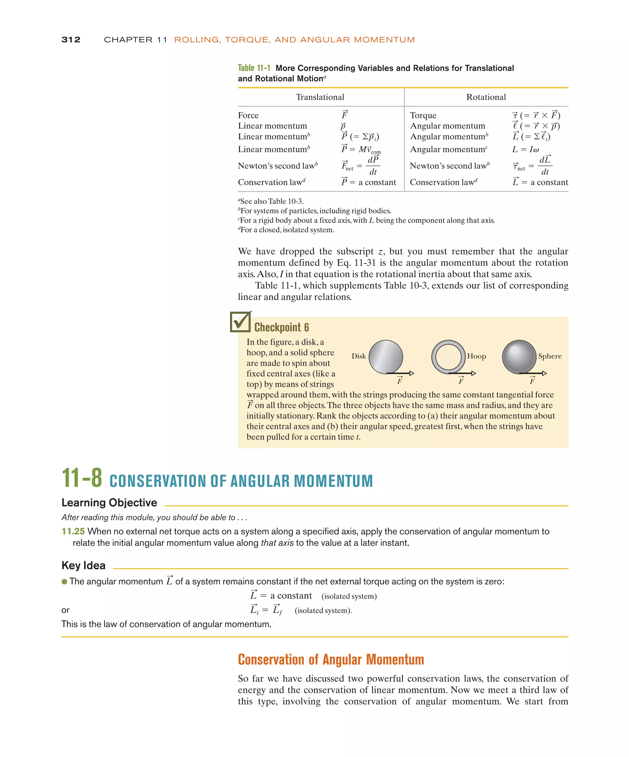 Conservation of Angular Momentum
So far we have discussed two powerful conservation laws, the conservation of
energy and the conservation of linear momentum. Now we meet a third law of
this type, involving the conservation of angular momentum. We start from
We have dropped the subscript z, but you must remember that the angular
momentum defined by Eq. 11-31 is the angular momentum about the rotation
axis.Also, I in that equation is the rotational inertia about that same axis.
Table 11-1, which supplements Table 10-3, extends our list of corresponding
linear and angular relations.
312 CHAPTER 11 ROLLING, TORQUE, AND ANGULAR MOMENTUM
Checkpoint 6
In the figure, a disk, a
hoop, and a solid sphere
are made to spin about
fixed central axes (like a
top) by means of strings
wrapped around them, with the strings producing the same constant tangential force
on all three objects.The three objects have the same mass and radius, and they are
initially stationary. Rank the objects according to (a) their angular momentum about
their central axes and (b) their angular speed, greatest first, when the strings have
been pulled for a certain time t.
F
:
Disk Hoop Sphere
F F F
11-8 CONSERVATION OF ANGULAR MOMENTUM
After reading this module, you should be able to . . .
11.25 When no external net torque acts on a system along a specified axis, apply the conservation of angular momentum to
relate the initial angular momentum value along that axis to the value at a later instant.
● The angular momentum of a system remains constant if the net external torque acting on the system is zero:
(isolated system)
or (isolated system).
This is the law of conservation of angular momentum.
L
:
i ! L
:
f
L
:
! a constant
L
:
Learning Objective
Key Idea
Table 11-1 More Corresponding Variables and Relations for Translational
and Rotational Motiona
Translational Rotational
Force Torque
Linear momentum Angular momentum
Linear momentumb
Angular momentumb
L
:
(! ' !
:
i)
P
:
(! 'p
:
i)
!
:
(! r
:
$ p
:
)
p
:
&
:
(! r
:
$ F
:
)
F
:
Linear momentumb
Angular momentumc
L ! Iv
Newton’s second lawb
Newton’s second lawb
Conservation lawd
Conservation lawd
a
See also Table 10-3.
b
For systems of particles, including rigid bodies.
c
For a rigid body about a fixed axis, with L being the component along that axis.
d
For a closed, isolated system.
L
:
! a constant
P
:
! a constant
&
:
net !
dL
:
dt
F
:
net !
dP
:
dt
P
:
! Mv
:
com
 