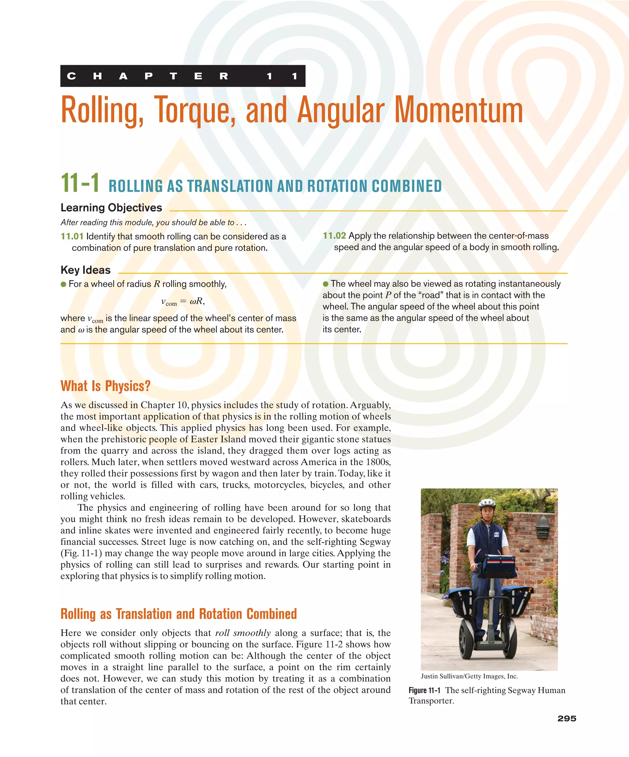 C H A P T E R 1 1
Rolling, Torque, and Angular Momentum
295
295
11-1 ROLLING AS TRANSLATION AND ROTATION COMBINED
After reading this module, you should be able to . . .
11.01 Identify that smooth rolling can be considered as a
combination of pure translation and pure rotation.
11.02 Apply the relationship between the center-of-mass
speed and the angular speed of a body in smooth rolling.
● For a wheel of radius R rolling smoothly,
vcom ! vR,
where vcom is the linear speed of the wheel’s center of mass
and v is the angular speed of the wheel about its center.
● The wheel may also be viewed as rotating instantaneously
about the point P of the “road” that is in contact with the
wheel. The angular speed of the wheel about this point
is the same as the angular speed of the wheel about
its center.
Learning Objectives
Key Ideas
What Is Physics?
As we discussed in Chapter 10, physics includes the study of rotation.Arguably,
the most important application of that physics is in the rolling motion of wheels
and wheel-like objects. This applied physics has long been used. For example,
when the prehistoric people of Easter Island moved their gigantic stone statues
from the quarry and across the island, they dragged them over logs acting as
rollers. Much later, when settlers moved westward across America in the 1800s,
they rolled their possessions first by wagon and then later by train.Today, like it
or not, the world is filled with cars, trucks, motorcycles, bicycles, and other
rolling vehicles.
The physics and engineering of rolling have been around for so long that
you might think no fresh ideas remain to be developed. However, skateboards
and inline skates were invented and engineered fairly recently, to become huge
financial successes. Street luge is now catching on, and the self-righting Segway
(Fig. 11-1) may change the way people move around in large cities. Applying the
physics of rolling can still lead to surprises and rewards. Our starting point in
exploring that physics is to simplify rolling motion.
Rolling as Translation and Rotation Combined
Here we consider only objects that roll smoothly along a surface; that is, the
objects roll without slipping or bouncing on the surface. Figure 11-2 shows how
complicated smooth rolling motion can be: Although the center of the object
moves in a straight line parallel to the surface, a point on the rim certainly
does not. However, we can study this motion by treating it as a combination
of translation of the center of mass and rotation of the rest of the object around
that center.
Figure 11-1 The self-righting Segway Human
Transporter.
Justin Sullivan/Getty Images, Inc.
 