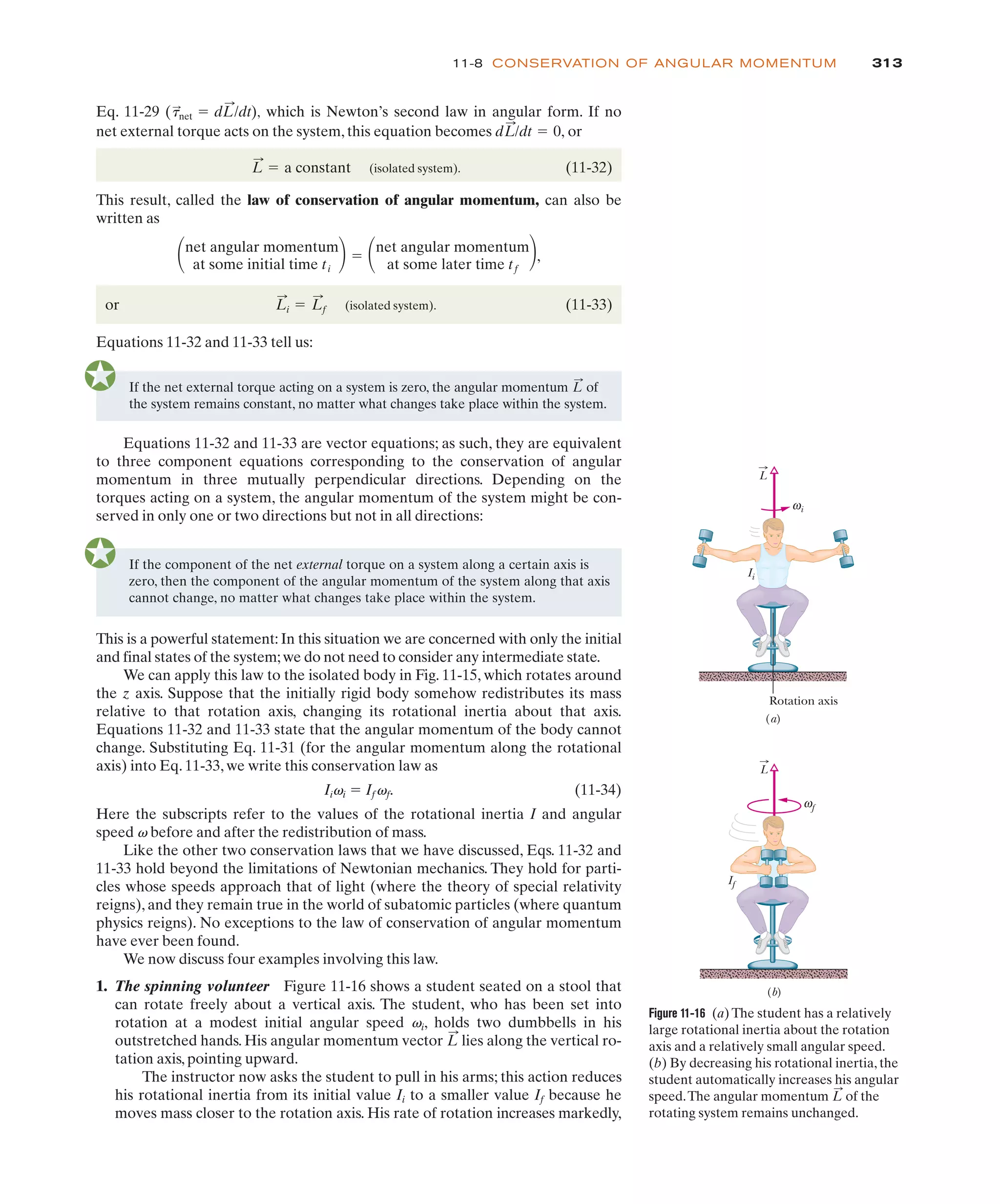 313
11-8 CONSERVATION OF ANGULAR MOMENTUM
If the net external torque acting on a system is zero, the angular momentum of
the system remains constant, no matter what changes take place within the system.
L
:
Equations 11-32 and 11-33 are vector equations; as such, they are equivalent
to three component equations corresponding to the conservation of angular
momentum in three mutually perpendicular directions. Depending on the
torques acting on a system, the angular momentum of the system might be con-
served in only one or two directions but not in all directions:
Eq. 11-29 , which is Newton’s second law in angular form. If no
(t
:
net ! dL
:
/dt)
net external torque acts on the system, this equation becomes or
(isolated system). (11-32)
This result, called the law of conservation of angular momentum, can also be
written as
,
or (isolated system). (11-33)
Equations 11-32 and 11-33 tell us:
L
:
i ! L
:
f
#net angular momentum
at some initial time ti
$! #net angular momentum
at some later time tf
$
L
:
! a constant
dL
:
/dt ! 0,
If the component of the net external torque on a system along a certain axis is
zero, then the component of the angular momentum of the system along that axis
cannot change, no matter what changes take place within the system.
This is a powerful statement: In this situation we are concerned with only the initial
and final states of the system;we do not need to consider any intermediate state.
We can apply this law to the isolated body in Fig. 11-15, which rotates around
the z axis. Suppose that the initially rigid body somehow redistributes its mass
relative to that rotation axis, changing its rotational inertia about that axis.
Equations 11-32 and 11-33 state that the angular momentum of the body cannot
change. Substituting Eq. 11-31 (for the angular momentum along the rotational
axis) into Eq. 11-33, we write this conservation law as
Iivi ! Ifvf. (11-34)
Here the subscripts refer to the values of the rotational inertia I and angular
speed v before and after the redistribution of mass.
Like the other two conservation laws that we have discussed, Eqs. 11-32 and
11-33 hold beyond the limitations of Newtonian mechanics. They hold for parti-
cles whose speeds approach that of light (where the theory of special relativity
reigns), and they remain true in the world of subatomic particles (where quantum
physics reigns). No exceptions to the law of conservation of angular momentum
have ever been found.
We now discuss four examples involving this law.
1. The spinning volunteer Figure 11-16 shows a student seated on a stool that
can rotate freely about a vertical axis. The student, who has been set into
rotation at a modest initial angular speed vi, holds two dumbbells in his
outstretched hands. His angular momentum vector lies along the vertical ro-
tation axis, pointing upward.
The instructor now asks the student to pull in his arms; this action reduces
his rotational inertia from its initial value Ii to a smaller value If because he
moves mass closer to the rotation axis. His rate of rotation increases markedly,
L
:
Figure 11-16 (a) The student has a relatively
large rotational inertia about the rotation
axis and a relatively small angular speed.
(b) By decreasing his rotational inertia, the
student automatically increases his angular
speed.The angular momentum of the
rotating system remains unchanged.
L
:
L
Ii
If
Rotation axis
(a)
(b)
i
ω
f
ω
L
 