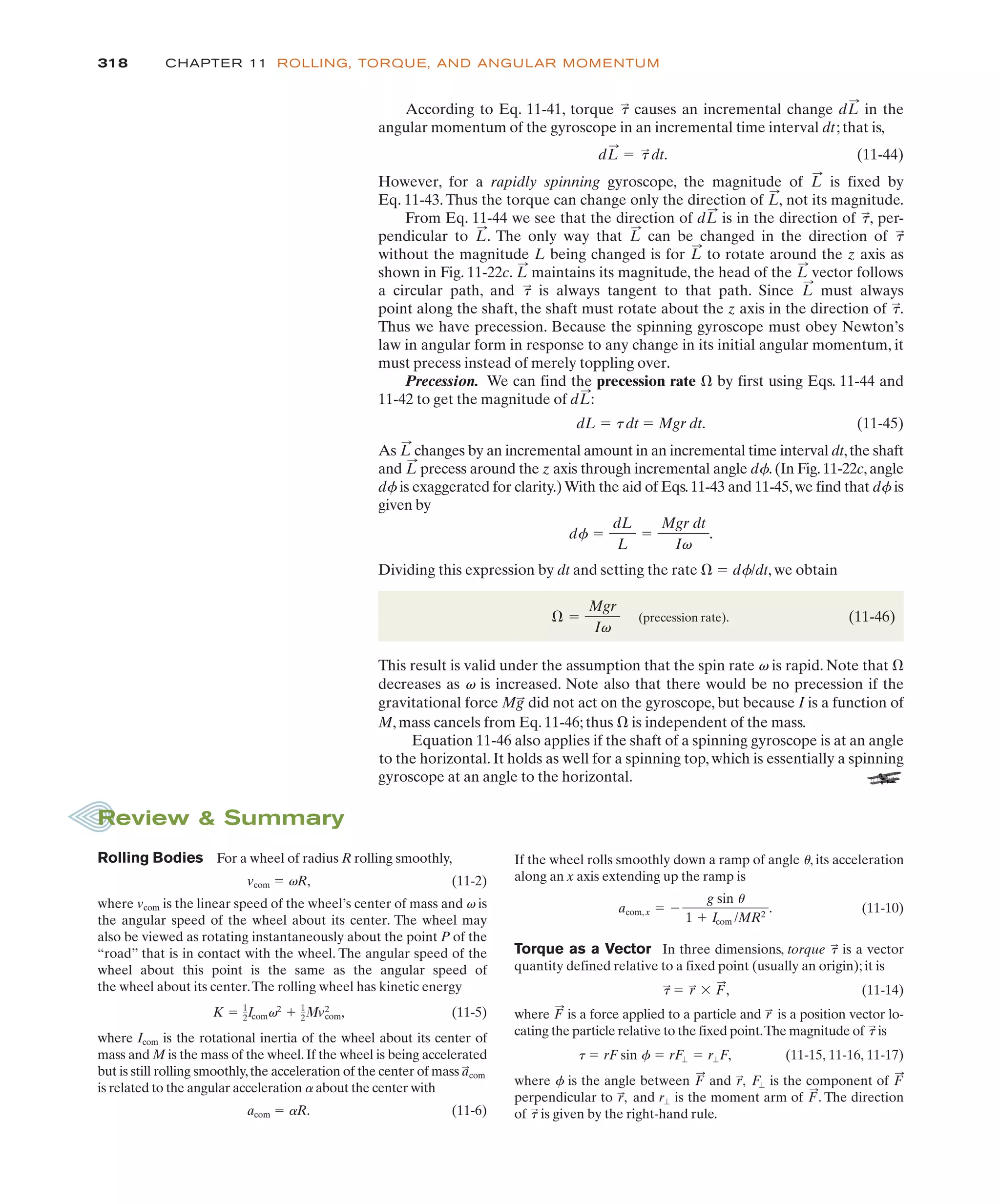 318 CHAPTER 11 ROLLING, TORQUE, AND ANGULAR MOMENTUM
M, mass cancels from Eq. 11-46; thus * is independent of the mass.
Equation 11-46 also applies if the shaft of a spinning gyroscope is at an angle
to the horizontal. It holds as well for a spinning top, which is essentially a spinning
gyroscope at an angle to the horizontal.
According to Eq. 11-41, torque causes an incremental change in the
angular momentum of the gyroscope in an incremental time interval dt; that is,
(11-44)
However, for a rapidly spinning gyroscope, the magnitude of is fixed by
Eq. 11-43.Thus the torque can change only the direction of not its magnitude.
From Eq. 11-44 we see that the direction of is in the direction of per-
pendicular to . The only way that can be changed in the direction of
without the magnitude L being changed is for to rotate around the z axis as
shown in Fig. 11-22c. maintains its magnitude, the head of the vector follows
a circular path, and is always tangent to that path. Since must always
point along the shaft, the shaft must rotate about the z axis in the direction of .
Thus we have precession. Because the spinning gyroscope must obey Newton’s
law in angular form in response to any change in its initial angular momentum, it
must precess instead of merely toppling over.
Precession. We can find the precession rate * by first using Eqs. 11-44 and
11-42 to get the magnitude of :
dL ! t dt ! Mgr dt. (11-45)
As changes by an incremental amount in an incremental time interval dt,the shaft
and precess around the z axis through incremental angle df.(In Fig.11-22c,angle
df is exaggerated for clarity.)With the aid of Eqs.11-43 and 11-45,we find that df is
given by
Dividing this expression by dt and setting the rate * ! df/dt, we obtain
(precession rate). (11-46)
This result is valid under the assumption that the spin rate v is rapid. Note that *
decreases as v is increased. Note also that there would be no precession if the
gravitational force did not act on the gyroscope, but because I is a function of
Mg
:
* !
Mgr
Iv
df !
dL
L
!
Mgr dt
Iv
.
L
:
L
:
dL
:
t
:
L
:
t
:
L
:
L
:
L
:
t
:
L
:
L
:
t
:
,
dL
:
L
:
,
L
:
dL
:
! t
:
dt.
dL
:
t
:
Rolling Bodies For a wheel of radius R rolling smoothly,
vcom ! vR, (11-2)
where vcom is the linear speed of the wheel’s center of mass and v is
the angular speed of the wheel about its center. The wheel may
also be viewed as rotating instantaneously about the point P of the
“road” that is in contact with the wheel. The angular speed of the
wheel about this point is the same as the angular speed of
the wheel about its center.The rolling wheel has kinetic energy
(11-5)
where Icom is the rotational inertia of the wheel about its center of
mass and M is the mass of the wheel.If the wheel is being accelerated
but is still rolling smoothly,the acceleration of the center of mass
is related to the angular acceleration a about the center with
acom ! aR. (11-6)
a
:
com
K ! 1
2Icomv2
# 1
2+v2
com,
Review & Summary
If the wheel rolls smoothly down a ramp of angle u, its acceleration
along an x axis extending up the ramp is
(11-10)
Torque as a Vector In three dimensions, torque is a vector
quantity defined relative to a fixed point (usually an origin); it is
(11-14)
where is a force applied to a particle and is a position vector lo-
cating the particle relative to the fixed point.The magnitude of is
(11-15, 11-16, 11-17)
where f is the angle between and is the component of
perpendicular to and is the moment arm of . The direction
of is given by the right-hand rule.
t
:
F
:
r"
r
:
,
F
:
F"
r
:
,
F
:
t ! rF sin f ! rF" ! r"F,
t
:
r
:
F
:
t
:
! r
:
$ F
:
,
t
:
acom, x ! %
g sin u
1 # Icom /MR2
.
 