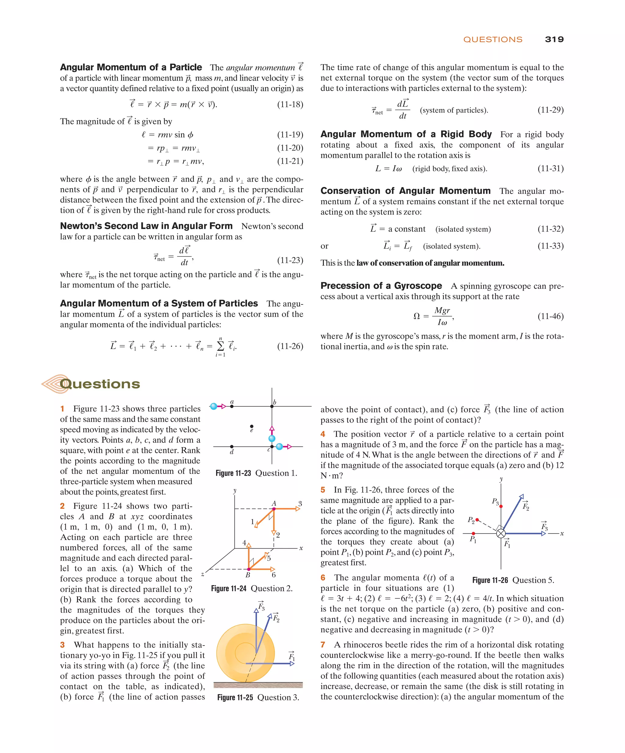 319
QUESTIONS
Angular Momentum of a Particle The angular momentum
of a particle with linear momentum mass m, and linear velocity is
a vector quantity defined relative to a fixed point (usually an origin) as
(11-18)
The magnitude of is given by
(11-19)
(11-20)
(11-21)
where f is the angle between and and are the compo-
nents of and perpendicular to and is the perpendicular
distance between the fixed point and the extension of .The direc-
tion of is given by the right-hand rule for cross products.
Newton’s Second Law in Angular Form Newton’s second
law for a particle can be written in angular form as
(11-23)
where is the net torque acting on the particle and is the angu-
lar momentum of the particle.
Angular Momentum of a System of Particles The angu-
lar momentum of a system of particles is the vector sum of the
angular momenta of the individual particles:
(11-26)
L
:
! !
:
1 # !
:
2 # " " " # !
:
n ! '
n
i!1
!
:
i.
L
:
!
:
t
:
net
t
:
net !
d!
:
dt
,
!
:
p
:
r"
r
:
,
v
:
p
:
v"
p"
p
:
,
r
:
! r" p ! r" mv,
! rp" ! rmv"
! ! rmv sin f
!
:
!
:
! r
:
$ p
:
! m(r
:
$ v
:
).
v
:
p
:
,
!
:
The time rate of change of this angular momentum is equal to the
net external torque on the system (the vector sum of the torques
due to interactions with particles external to the system):
(system of particles). (11-29)
Angular Momentum of a Rigid Body For a rigid body
rotating about a fixed axis, the component of its angular
momentum parallel to the rotation axis is
L ! Iv (rigid body, fixed axis). (11-31)
Conservation of Angular Momentum The angular mo-
mentum of a system remains constant if the net external torque
acting on the system is zero:
(isolated system) (11-32)
or (isolated system). (11-33)
This is the law of conservation of angular momentum.
Precession of a Gyroscope A spinning gyroscope can pre-
cess about a vertical axis through its support at the rate
(11-46)
where M is the gyroscope’s mass, r is the moment arm, I is the rota-
tional inertia, and v is the spin rate.
* !
Mgr
Iv
,
L
:
i ! L
:
f
L
:
! a constant
L
:
t
:
net !
dL
:
dt
1 Figure 11-23 shows three particles
of the same mass and the same constant
speed moving as indicated by the veloc-
ity vectors. Points a, b, c, and d form a
square, with point e at the center. Rank
the points according to the magnitude
of the net angular momentum of the
three-particle system when measured
about the points,greatest first.
2 Figure 11-24 shows two parti-
cles A and B at xyz coordinates
(1 m, 1 m, 0) and (1 m, 0, 1 m).
Acting on each particle are three
numbered forces, all of the same
magnitude and each directed paral-
lel to an axis. (a) Which of the
forces produce a torque about the
origin that is directed parallel to y?
(b) Rank the forces according to
the magnitudes of the torques they
produce on the particles about the ori-
gin, greatest first.
3 What happens to the initially sta-
tionary yo-yo in Fig. 11-25 if you pull it
via its string with (a) force (the line
of action passes through the point of
contact on the table, as indicated),
(b) force (the line of action passes
F
:
1
F
:
2
above the point of contact), and (c) force (the line of action
passes to the right of the point of contact)?
4 The position vector of a particle relative to a certain point
has a magnitude of 3 m, and the force on the particle has a mag-
nitude of 4 N.What is the angle between the directions of and
if the magnitude of the associated torque equals (a) zero and (b) 12
N"m?
5 In Fig. 11-26, three forces of the
same magnitude are applied to a par-
ticle at the origin ( acts directly into
the plane of the figure). Rank the
forces according to the magnitudes of
the torques they create about (a)
point P1,(b) point P2,and (c) point P3,
greatest first.
6 The angular momenta of a
particle in four situations are (1)
; (2) ; (3) ; (4) . In which situation
is the net torque on the particle (a) zero, (b) positive and con-
stant, (c) negative and increasing in magnitude (t , 0), and (d)
negative and decreasing in magnitude (t , 0)?
7 A rhinoceros beetle rides the rim of a horizontal disk rotating
counterclockwise like a merry-go-round. If the beetle then walks
along the rim in the direction of the rotation, will the magnitudes
of the following quantities (each measured about the rotation axis)
increase, decrease, or remain the same (the disk is still rotating in
the counterclockwise direction): (a) the angular momentum of the
! ! 4/t
! ! 2
! ! %6t2
! ! 3t # 4
!(t)
F
:
1
F
:
r
:
F
:
r
:
F
:
3
Figure 11-23 Question 1.
c
d
e
a b
Figure 11-24 Question 2.
y
x
z
A
B 6
5
4
2
1
3
F3
F2
F1
Figure 11-25 Question 3.
Questions
Figure 11-26 Question 5.
P1
P3
P2
F1
F3
F2
x
y
 