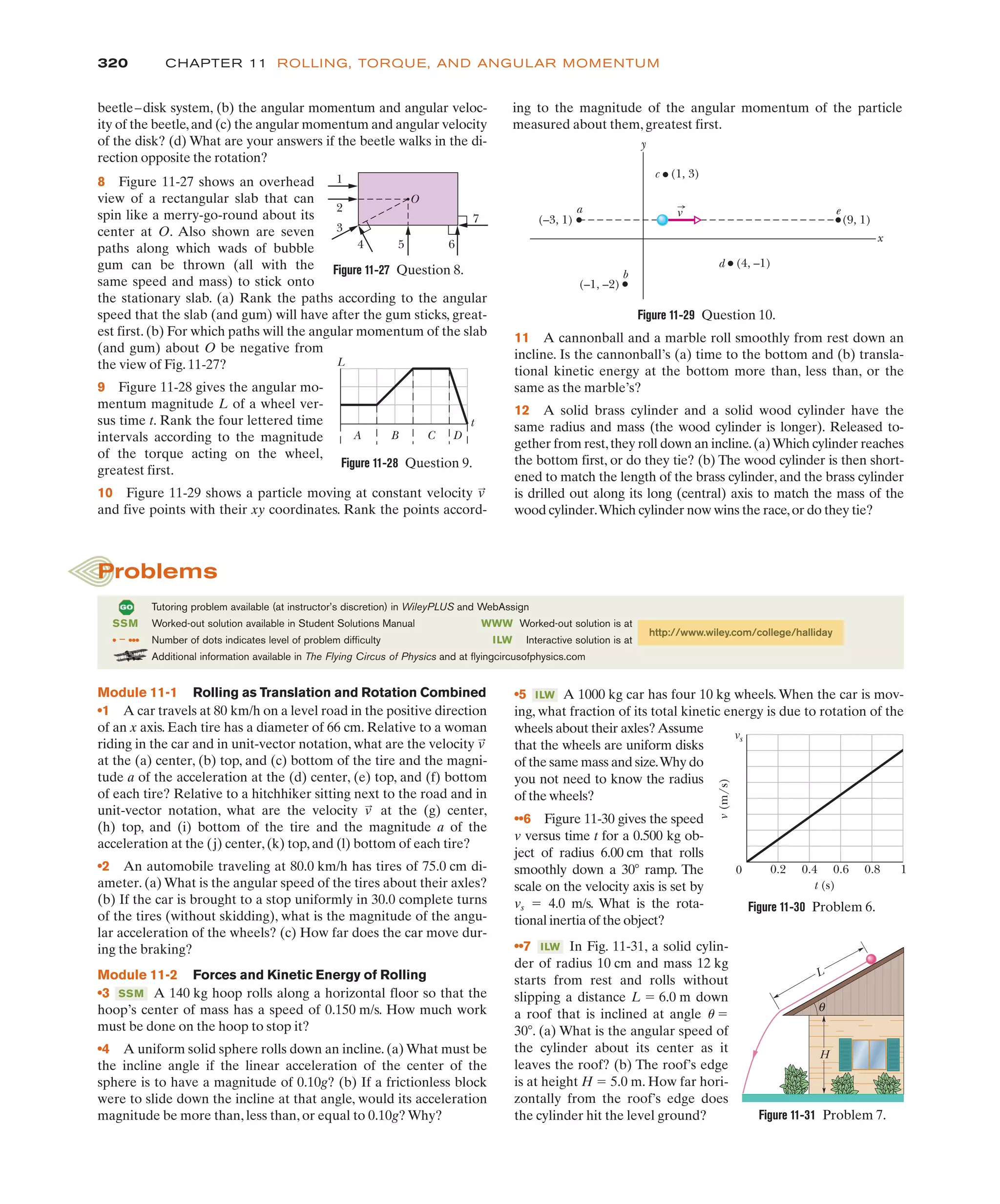 320 CHAPTER 11 ROLLING, TORQUE, AND ANGULAR MOMENTUM
ing to the magnitude of the angular momentum of the particle
measured about them, greatest first.
beetle–disk system, (b) the angular momentum and angular veloc-
ity of the beetle,and (c) the angular momentum and angular velocity
of the disk? (d) What are your answers if the beetle walks in the di-
rection opposite the rotation?
8 Figure 11-27 shows an overhead
view of a rectangular slab that can
spin like a merry-go-round about its
center at O. Also shown are seven
paths along which wads of bubble
gum can be thrown (all with the
same speed and mass) to stick onto
the stationary slab. (a) Rank the paths according to the angular
speed that the slab (and gum) will have after the gum sticks, great-
est first. (b) For which paths will the angular momentum of the slab
(and gum) about O be negative from
the view of Fig. 11-27?
9 Figure 11-28 gives the angular mo-
mentum magnitude L of a wheel ver-
sus time t. Rank the four lettered time
intervals according to the magnitude
of the torque acting on the wheel,
greatest first.
10 Figure 11-29 shows a particle moving at constant velocity
and five points with their xy coordinates. Rank the points accord-
v
:
11 A cannonball and a marble roll smoothly from rest down an
incline. Is the cannonball’s (a) time to the bottom and (b) transla-
tional kinetic energy at the bottom more than, less than, or the
same as the marble’s?
12 A solid brass cylinder and a solid wood cylinder have the
same radius and mass (the wood cylinder is longer). Released to-
gether from rest,they roll down an incline.(a)Which cylinder reaches
the bottom first, or do they tie? (b) The wood cylinder is then short-
ened to match the length of the brass cylinder, and the brass cylinder
is drilled out along its long (central) axis to match the mass of the
wood cylinder.Which cylinder now wins the race,or do they tie?
(–3, 1) (9, 1)
x
(1, 3)
c
a
b
d
e
(–1, –2)
(4, –1)
y
v
A B C D
L
t
Figure 11-28 Question 9.
Figure 11-29 Question 10.
•5 A 1000 kg car has four 10 kg wheels. When the car is mov-
ing, what fraction of its total kinetic energy is due to rotation of the
wheels about their axles?Assume
that the wheels are uniform disks
of the same mass and size.Why do
you not need to know the radius
of the wheels?
••6 Figure 11-30 gives the speed
v versus time t for a 0.500 kg ob-
ject of radius 6.00 cm that rolls
smoothly down a 30( ramp. The
scale on the velocity axis is set by
vs ! 4.0 m/s. What is the rota-
tional inertia of the object?
••7 In Fig. 11-31, a solid cylin-
der of radius 10 cm and mass 12 kg
starts from rest and rolls without
slipping a distance L ! 6.0 m down
a roof that is inclined at angle u !
30(. (a) What is the angular speed of
the cylinder about its center as it
leaves the roof? (b) The roof’s edge
is at height H ! 5.0 m. How far hori-
zontally from the roof’s edge does
the cylinder hit the level ground?
ILW
ILW
Tutoring problem available (at instructor’s discretion) in WileyPLUS and WebAssign
SSM Worked-out solution available in Student Solutions Manual
• – ••• Number of dots indicates level of problem difficulty
Additional information available in The Flying Circus of Physics and at flyingcircusofphysics.com
WWW Worked-out solution is at
ILW Interactive solution is at
http://www.wiley.com/college/halliday
Problems
Module 11-1 Rolling as Translation and Rotation Combined
•1 A car travels at 80 km/h on a level road in the positive direction
of an x axis. Each tire has a diameter of 66 cm. Relative to a woman
riding in the car and in unit-vector notation, what are the velocity
at the (a) center, (b) top, and (c) bottom of the tire and the magni-
tude a of the acceleration at the (d) center, (e) top, and (f) bottom
of each tire? Relative to a hitchhiker sitting next to the road and in
unit-vector notation, what are the velocity at the (g) center,
(h) top, and (i) bottom of the tire and the magnitude a of the
acceleration at the (j) center,(k) top,and (l) bottom of each tire?
•2 An automobile traveling at 80.0 km/h has tires of 75.0 cm di-
ameter. (a) What is the angular speed of the tires about their axles?
(b) If the car is brought to a stop uniformly in 30.0 complete turns
of the tires (without skidding), what is the magnitude of the angu-
lar acceleration of the wheels? (c) How far does the car move dur-
ing the braking?
Module 11-2 Forces and Kinetic Energy of Rolling
•3 A 140 kg hoop rolls along a horizontal floor so that the
hoop’s center of mass has a speed of 0.150 m/s. How much work
must be done on the hoop to stop it?
•4 A uniform solid sphere rolls down an incline. (a) What must be
the incline angle if the linear acceleration of the center of the
sphere is to have a magnitude of 0.10g? (b) If a frictionless block
were to slide down the incline at that angle, would its acceleration
magnitude be more than, less than, or equal to 0.10g? Why?
SSM
v
:
v
:
v
(m/s)
vs
0 0.2 0.4
t (s)
0.6 0.8 1
Figure 11-30 Problem 6.
Figure 11-31 Problem 7.
L
H
θ
Figure 11-27 Question 8.
O
1
2
3
4 5 6
7
 