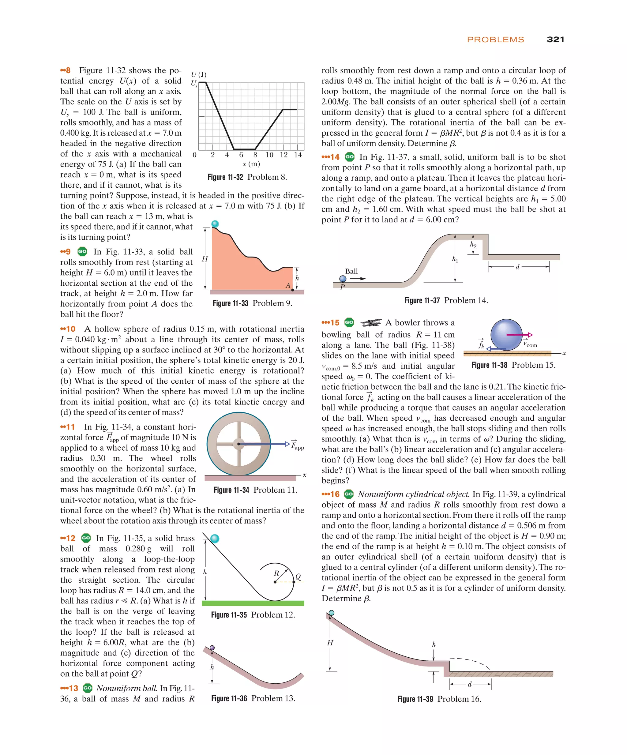 321
PROBLEMS
bowling ball of radius R ! 11 cm
along a lane. The ball (Fig. 11-38)
slides on the lane with initial speed
vcom,0 ! 8.5 m/s and initial angular
speed v0 ! 0. The coefficient of ki-
netic friction between the ball and the lane is 0.21.The kinetic fric-
tional force acting on the ball causes a linear acceleration of the
ball while producing a torque that causes an angular acceleration
of the ball. When speed vcom has decreased enough and angular
speed v has increased enough, the ball stops sliding and then rolls
smoothly. (a) What then is vcom in terms of v? During the sliding,
what are the ball’s (b) linear acceleration and (c) angular accelera-
tion? (d) How long does the ball slide? (e) How far does the ball
slide? (f) What is the linear speed of the ball when smooth rolling
begins?
•••16 Nonuniform cylindrical object. In Fig. 11-39, a cylindrical
object of mass M and radius R rolls smoothly from rest down a
ramp and onto a horizontal section. From there it rolls off the ramp
and onto the floor, landing a horizontal distance d ! 0.506 m from
the end of the ramp. The initial height of the object is H ! 0.90 m;
the end of the ramp is at height h ! 0.10 m. The object consists of
an outer cylindrical shell (of a certain uniform density) that is
glued to a central cylinder (of a different uniform density).The ro-
tational inertia of the object can be expressed in the general form
I ! bMR2
, but b is not 0.5 as it is for a cylinder of uniform density.
Determine b.
f
:
k
••8 Figure 11-32 shows the po-
tential energy U(x) of a solid
ball that can roll along an x axis.
The scale on the U axis is set by
Us ! 100 J. The ball is uniform,
rolls smoothly, and has a mass of
0.400 kg.It is released at x ! 7.0 m
headed in the negative direction
of the x axis with a mechanical
energy of 75 J. (a) If the ball can
reach x ! 0 m, what is its speed
there, and if it cannot, what is its
turning point? Suppose, instead, it is headed in the positive direc-
tion of the x axis when it is released at x ! 7.0 m with 75 J. (b) If
the ball can reach x ! 13 m, what is
its speed there, and if it cannot, what
is its turning point?
••9 In Fig. 11-33, a solid ball
rolls smoothly from rest (starting at
height H ! 6.0 m) until it leaves the
horizontal section at the end of the
track, at height h ! 2.0 m. How far
horizontally from point A does the
ball hit the floor?
••10 A hollow sphere of radius 0.15 m, with rotational inertia
I ! 0.040 kg"m2
about a line through its center of mass, rolls
without slipping up a surface inclined at 30( to the horizontal. At
a certain initial position, the sphere’s total kinetic energy is 20 J.
(a) How much of this initial kinetic energy is rotational?
(b) What is the speed of the center of mass of the sphere at the
initial position? When the sphere has moved 1.0 m up the incline
from its initial position, what are (c) its total kinetic energy and
(d) the speed of its center of mass?
••11 In Fig. 11-34, a constant hori-
zontal force of magnitude 10 N is
applied to a wheel of mass 10 kg and
radius 0.30 m. The wheel rolls
smoothly on the horizontal surface,
and the acceleration of its center of
mass has magnitude 0.60 m/s2
. (a) In
unit-vector notation, what is the fric-
tional force on the wheel? (b) What is the rotational inertia of the
wheel about the rotation axis through its center of mass?
F
:
app
rolls smoothly from rest down a ramp and onto a circular loop of
radius 0.48 m. The initial height of the ball is h ! 0.36 m. At the
loop bottom, the magnitude of the normal force on the ball is
2.00Mg. The ball consists of an outer spherical shell (of a certain
uniform density) that is glued to a central sphere (of a different
uniform density). The rotational inertia of the ball can be ex-
pressed in the general form I ! bMR2
, but b is not 0.4 as it is for a
ball of uniform density. Determine b.
•••14 In Fig. 11-37, a small, solid, uniform ball is to be shot
from point P so that it rolls smoothly along a horizontal path, up
along a ramp, and onto a plateau.Then it leaves the plateau hori-
zontally to land on a game board, at a horizontal distance d from
the right edge of the plateau. The vertical heights are h1 ! 5.00
cm and h2 ! 1.60 cm. With what speed must the ball be shot at
point P for it to land at d ! 6.00 cm?
Figure 11-32 Problem 8.
Figure 11-33 Problem 9.
H
h
A
0 2 4 6 8 10 12 14
Us
U (J)
x (m)
Figure 11-37 Problem 14.
Figure 11-36 Problem 13.
Figure 11-35 Problem 12.
h R Q
h
Ball
P
h1
d
h2
Figure 11-34 Problem 11.
Fapp
x
•••15 A bowler throws a
Figure 11-39 Problem 16.
H h
d
x
fk
vcom
Figure 11-38 Problem 15.
••12 In Fig. 11-35, a solid brass
ball of mass 0.280 g will roll
smoothly along a loop-the-loop
track when released from rest along
the straight section. The circular
loop has radius R ! 14.0 cm, and the
ball has radius r - R. (a) What is h if
the ball is on the verge of leaving
the track when it reaches the top of
the loop? If the ball is released at
height h ! 6.00R, what are the (b)
magnitude and (c) direction of the
horizontal force component acting
on the ball at point Q?
•••13 Nonuniform ball. In Fig.11-
36, a ball of mass M and radius R
 