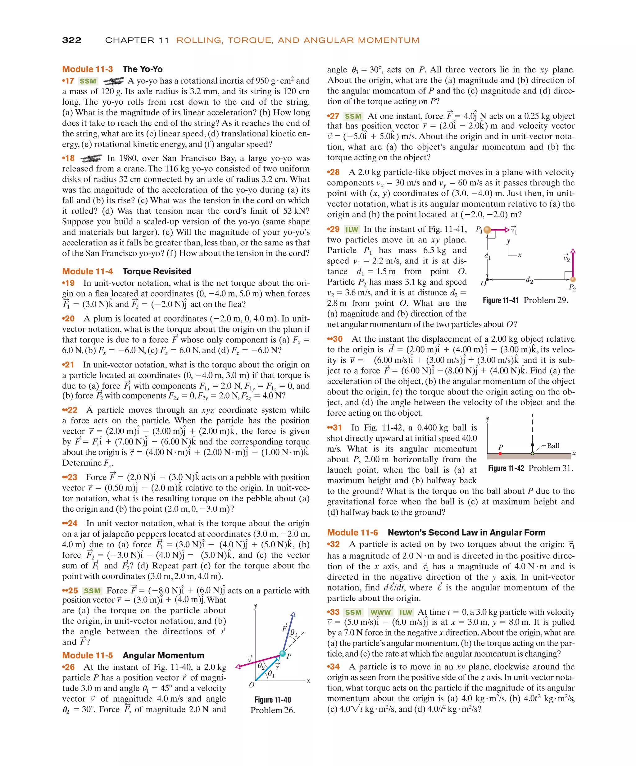 322 CHAPTER 11 ROLLING, TORQUE, AND ANGULAR MOMENTUM
position vector .What
are (a) the torque on the particle about
the origin, in unit-vector notation, and (b)
the angle between the directions of
and ?
Module 11-5 Angular Momentum
•26 At the instant of Fig. 11-40, a 2.0 kg
particle P has a position vector of magni-
tude 3.0 m and angle u1 ! 45( and a velocity
vector of magnitude 4.0 m/s and angle
u2 ! 30(. Force of magnitude 2.0 N and
F
:
,
v
:
r
:
F
:
r
:
r
:
! (3.0 m)î # (4.0 m)ĵ
(b) force with components F2x ! 0,F2y ! 2.0 N,F2z ! 4.0 N?
••22 A particle moves through an xyz coordinate system while
a force acts on the particle. When the particle has the position
vector the force is given
by and the corresponding torque
about the origin is
Determine Fx.
••23 Force acts on a pebble with position
vector relative to the origin. In unit-vec-
tor notation, what is the resulting torque on the pebble about (a)
the origin and (b) the point (2.0 m, 0, %3.0 m)?
••24 In unit-vector notation, what is the torque about the origin
on a jar of jalapeño peppers located at coordinates (3.0 m, %2.0 m,
4.0 m) due to (a) force (b)
force and (c) the vector
sum of and ? (d) Repeat part (c) for the torque about the
point with coordinates (3.0 m, 2.0 m, 4.0 m).
••25 Force acts on a particle with
F
:
! (%8.0 N)î # (6.0 N)ĵ
SSM
F
:
2
F
:
1
(5.0 N)k̂,
F
:
2 ! (%3.0 N)î % (4.0 N)ĵ %
(4.0 N)ĵ # (5.0 N)k̂,
F
:
1 ! (3.0 N)î %
r
:
! (0.50 m)ĵ % (2.0 m)k̂
F
:
! (2.0 N)î % (3.0 N)k̂
(2.00 N"m)ĵ % (1.00 N"m)k̂.
t
:
! (4.00 N"m)î #
F
:
! Fxî # (7.00 N)ĵ % (6.00 N)k̂
r
:
! (2.00 m)î % (3.00 m)ĵ # (2.00 m)k̂,
F
:
2
Module 11-3 The Yo-Yo
•17 A yo-yo has a rotational inertia of 950 g"cm2
and
a mass of 120 g. Its axle radius is 3.2 mm, and its string is 120 cm
long. The yo-yo rolls from rest down to the end of the string.
(a) What is the magnitude of its linear acceleration? (b) How long
does it take to reach the end of the string? As it reaches the end of
the string, what are its (c) linear speed, (d) translational kinetic en-
ergy, (e) rotational kinetic energy, and (f) angular speed?
•18 In 1980, over San Francisco Bay, a large yo-yo was
released from a crane. The 116 kg yo-yo consisted of two uniform
disks of radius 32 cm connected by an axle of radius 3.2 cm. What
was the magnitude of the acceleration of the yo-yo during (a) its
fall and (b) its rise? (c) What was the tension in the cord on which
it rolled? (d) Was that tension near the cord’s limit of 52 kN?
Suppose you build a scaled-up version of the yo-yo (same shape
and materials but larger). (e) Will the magnitude of your yo-yo’s
acceleration as it falls be greater than, less than, or the same as that
of the San Francisco yo-yo? (f) How about the tension in the cord?
Module 11-4 Torque Revisited
•19 In unit-vector notation, what is the net torque about the ori-
gin on a flea located at coordinates (0, %4.0 m, 5.0 m) when forces
and act on the flea?
•20 A plum is located at coordinates (%2.0 m, 0, 4.0 m). In unit-
vector notation, what is the torque about the origin on the plum if
that torque is due to a force whose only component is (a) Fx !
6.0 N, (b) Fx ! %6.0 N, (c) Fz ! 6.0 N, and (d) Fz ! %6.0 N?
•21 In unit-vector notation, what is the torque about the origin on
a particle located at coordinates (0, %4.0 m, 3.0 m) if that torque is
due to (a) force with components F1x ! 2.0 N, F1y ! F1z ! 0, and
F
:
1
F
:
F
:
2 ! (%2.0 N)ĵ
F
:
1 ! (3.0 N)k̂
SSM
that has position vector and velocity vector
. About the origin and in unit-vector nota-
tion, what are (a) the object’s angular momentum and (b) the
torque acting on the object?
•28 A 2.0 kg particle-like object moves in a plane with velocity
components vx ! 30 m/s and vy ! 60 m/s as it passes through the
point with (x, y) coordinates of (3.0, %4.0) m. Just then, in unit-
vector notation, what is its angular momentum relative to (a) the
origin and (b) the point located at (%2.0, %2.0) m?
•29 In the instant of Fig. 11-41,
two particles move in an xy plane.
Particle P1 has mass 6.5 kg and
speed v1 ! 2.2 m/s, and it is at dis-
tance d1 ! 1.5 m from point O.
Particle P2 has mass 3.1 kg and speed
v2 ! 3.6 m/s, and it is at distance d2 !
2.8 m from point O. What are the
(a) magnitude and (b) direction of the
net angular momentum of the two particles about O?
••30 At the instant the displacement of a 2.00 kg object relative
to the origin is its veloc-
ity is and it is sub-
ject to a force Find (a) the
acceleration of the object, (b) the angular momentum of the object
about the origin, (c) the torque about the origin acting on the ob-
ject, and (d) the angle between the velocity of the object and the
force acting on the object.
••31 In Fig. 11-42, a 0.400 kg ball is
shot directly upward at initial speed 40.0
m/s. What is its angular momentum
about P, 2.00 m horizontally from the
launch point, when the ball is (a) at
maximum height and (b) halfway back
to the ground? What is the torque on the ball about P due to the
gravitational force when the ball is (c) at maximum height and
(d) halfway back to the ground?
Module 11-6 Newton’s Second Law in Angular Form
•32 A particle is acted on by two torques about the origin: &
:
1
(4.00 N)k̂.
(8.00 N)ĵ #
F
:
! (6.00 N)î %
(3.00 m/s)k̂
v
:
! %(6.00 m/s)î # (3.00 m/s)ĵ #
d
:
! (2.00 m)î # (4.00 m)ĵ % (3.00 m)k̂,
ILW
v
:
! (%5.0î # 5.0k̂) m/s
r
:
! (2.0î % 2.0k̂) m
Figure 11-40
Problem 26.
y
x
O
1
P
F
v
r
θ
2
θ
3
θ
Figure 11-41 Problem 29.
P2
O
d2
d1 v2
v1
P1
y
x
Ball
P
y
x
Figure 11-42 Problem 31.
has a magnitude of 2.0 N"m and is directed in the positive direc-
tion of the x axis, and has a magnitude of 4.0 N"m and is
directed in the negative direction of the y axis. In unit-vector
notation, find where is the angular momentum of the
particle about the origin.
•33 At time t 0, a 3.0 kg particle with velocity
!
ILW
WWW
SSM
!
:
d!
:
/dt,
t
:
2
angle u3 ! 30(, acts on P. All three vectors lie in the xy plane.
About the origin, what are the (a) magnitude and (b) direction of
the angular momentum of P and the (c) magnitude and (d) direc-
tion of the torque acting on P?
•27 At one instant, force acts on a 0.25 kg object
F
:
! 4.0ĵ N
SSM
is at x 3.0 m, y 8.0 m. It is pulled
by a 7.0 N force in the negative x direction.About the origin,what are
(a) the particle’s angular momentum,(b) the torque acting on the par-
ticle,and (c) the rate at which the angular momentum is changing?
•34 A particle is to move in an xy plane, clockwise around the
origin as seen from the positive side of the z axis.In unit-vector nota-
tion, what torque acts on the particle if the magnitude of its angular
momentum about the origin is (a) 4.0 kg"m2
/s, (b) 4.0t2
kg"m2
/s,
(c) and (d) 4.0/t2
kg"m2
/s?
4.02t kg"m2
/s,
!
!
m/s)ĵ
v
:
! (5.0 m/s)î % (6.0
 