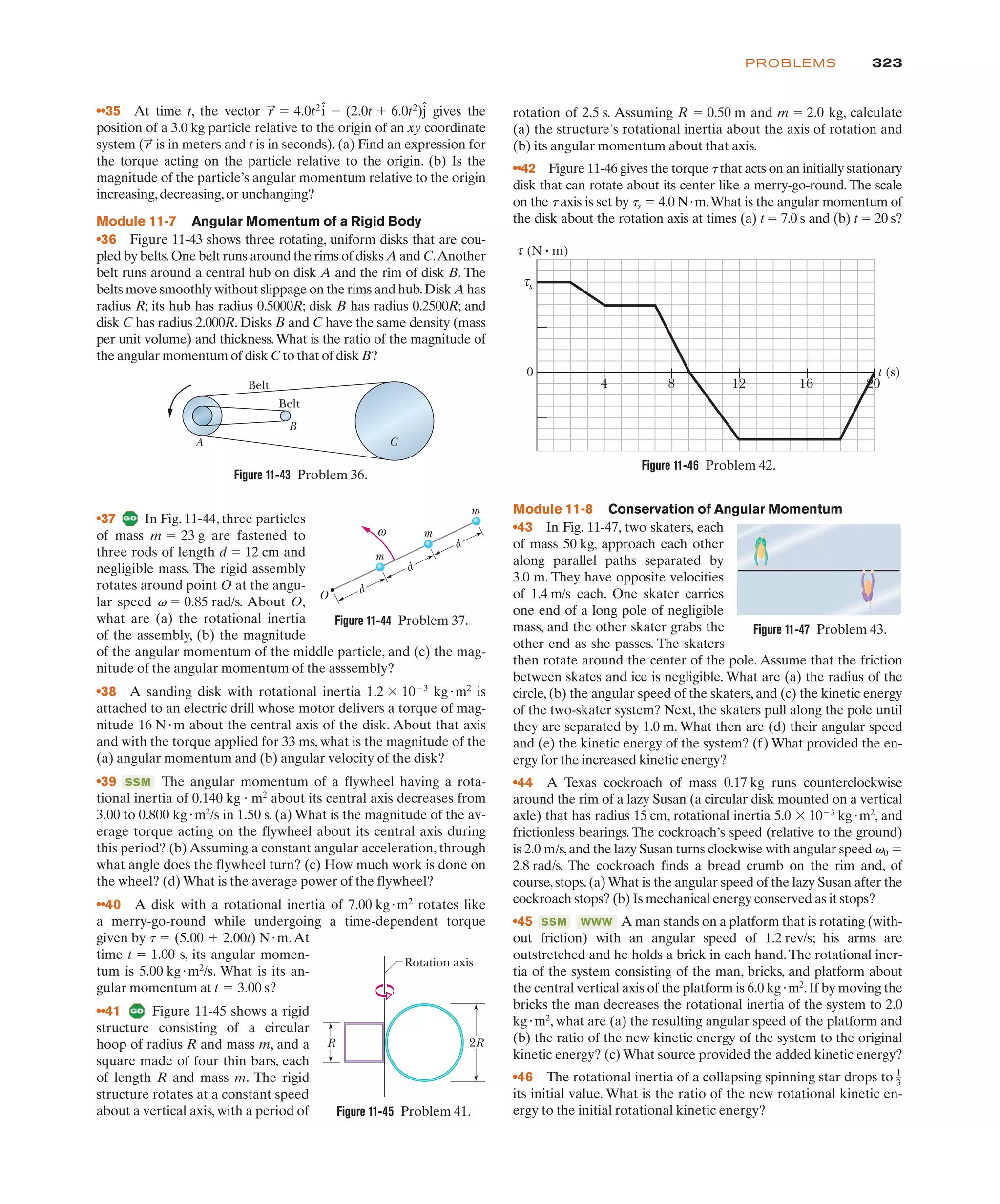 323
PROBLEMS
Module 11-8 Conservation of Angular Momentum
•43 In Fig. 11-47, two skaters, each
of mass 50 kg, approach each other
along parallel paths separated by
3.0 m. They have opposite velocities
of 1.4 m/s each. One skater carries
one end of a long pole of negligible
mass, and the other skater grabs the
other end as she passes. The skaters
then rotate around the center of the pole. Assume that the friction
between skates and ice is negligible. What are (a) the radius of the
circle, (b) the angular speed of the skaters, and (c) the kinetic energy
of the two-skater system? Next, the skaters pull along the pole until
they are separated by 1.0 m. What then are (d) their angular speed
and (e) the kinetic energy of the system? (f) What provided the en-
ergy for the increased kinetic energy?
•44 A Texas cockroach of mass 0.17 kg runs counterclockwise
around the rim of a lazy Susan (a circular disk mounted on a vertical
axle) that has radius 15 cm, rotational inertia 5.0 $ 10%3
kg"m2
, and
frictionless bearings. The cockroach’s speed (relative to the ground)
is 2.0 m/s,and the lazy Susan turns clockwise with angular speed v0 !
2.8 rad/s. The cockroach finds a bread crumb on the rim and, of
course,stops.(a)What is the angular speed of the lazy Susan after the
cockroach stops? (b) Is mechanical energy conserved as it stops?
•45 A man stands on a platform that is rotating (with-
out friction) with an angular speed of 1.2 rev/s; his arms are
outstretched and he holds a brick in each hand.The rotational iner-
tia of the system consisting of the man, bricks, and platform about
the central vertical axis of the platform is 6.0 kg"m2
.If by moving the
bricks the man decreases the rotational inertia of the system to 2.0
kg"m2
, what are (a) the resulting angular speed of the platform and
(b) the ratio of the new kinetic energy of the system to the original
kinetic energy? (c) What source provided the added kinetic energy?
•46 The rotational inertia of a collapsing spinning star drops to
its initial value. What is the ratio of the new rotational kinetic en-
ergy to the initial rotational kinetic energy?
1
3
WWW
SSM
•37 In Fig. 11-44, three particles
of mass m 23 g are fastened to
three rods of length d ! 12 cm and
negligible mass. The rigid assembly
rotates around point O at the angu-
lar speed v ! 0.85 rad/s. About O,
what are (a) the rotational inertia
of the assembly, (b) the magnitude
of the angular momentum of the middle particle, and (c) the mag-
nitude of the angular momentum of the asssembly?
•38 A sanding disk with rotational inertia 1.2 $ 10%3
kg"m2
is
attached to an electric drill whose motor delivers a torque of mag-
nitude 16 N"m about the central axis of the disk. About that axis
and with the torque applied for 33 ms, what is the magnitude of the
(a) angular momentum and (b) angular velocity of the disk?
•39 The angular momentum of a flywheel having a rota-
tional inertia of 0.140 kg m2
about its central axis decreases from
3.00 to 0.800 kg"m2
/s in 1.50 s. (a) What is the magnitude of the av-
erage torque acting on the flywheel about its central axis during
this period? (b) Assuming a constant angular acceleration, through
what angle does the flywheel turn? (c) How much work is done on
the wheel? (d) What is the average power of the flywheel?
••40 A disk with a rotational inertia of rotates like
a merry-go-round while undergoing a time-dependent torque
given by .At
time 1.00 s, its angular momen-
tum is . What is its an-
gular momentum at s?
••41 Figure 11-45 shows a rigid
structure consisting of a circular
hoop of radius R and mass m, and a
square made of four thin bars, each
of length R and mass m. The rigid
structure rotates at a constant speed
about a vertical axis, with a period of
t ! 3.00
5.00 kg"m2
/s
t !
(5.00 # 2.00t) N"m
t !
7.00 kg"m2
"
SSM
!
••35 At time t, the vector gives the
position of a 3.0 kg particle relative to the origin of an xy coordinate
system ( is in meters and t is in seconds). (a) Find an expression for
the torque acting on the particle relative to the origin. (b) Is the
magnitude of the particle’s angular momentum relative to the origin
increasing,decreasing,or unchanging?
Module 11-7 Angular Momentum of a Rigid Body
•36 Figure 11-43 shows three rotating, uniform disks that are cou-
pled by belts.One belt runs around the rims of disks A and C.Another
belt runs around a central hub on disk A and the rim of disk B. The
belts move smoothly without slippage on the rims and hub.Disk A has
radius R; its hub has radius 0.5000R; disk B has radius 0.2500R; and
disk C has radius 2.000R. Disks B and C have the same density (mass
per unit volume) and thickness.What is the ratio of the magnitude of
the angular momentum of disk C to that of disk B?
r
:
r
:
! 4.0t2
î % (2.0t # 6.0t2
)ĵ rotation of 2.5 s. Assuming R ! 0.50 m and m ! 2.0 kg, calculate
(a) the structure’s rotational inertia about the axis of rotation and
(b) its angular momentum about that axis.
••42 Figure 11-46 gives the torque t that acts on an initially stationary
disk that can rotate about its center like a merry-go-round. The scale
on the t axis is set by ts ! 4.0 N"m.What is the angular momentum of
the disk about the rotation axis at times (a) t ! 7.0 s and (b) t ! 20 s?
Belt
Belt
A
B
C
O
m
m
m
d
ω
d
d
Rotation axis
R 2R
Figure 11-43 Problem 36.
Figure 11-44 Problem 37.
Figure 11-45 Problem 41.
0
4 8 12 16 20
t (s)
s
τ
τ (N • m)
Figure 11-46 Problem 42.
Figure 11-47 Problem 43.
 