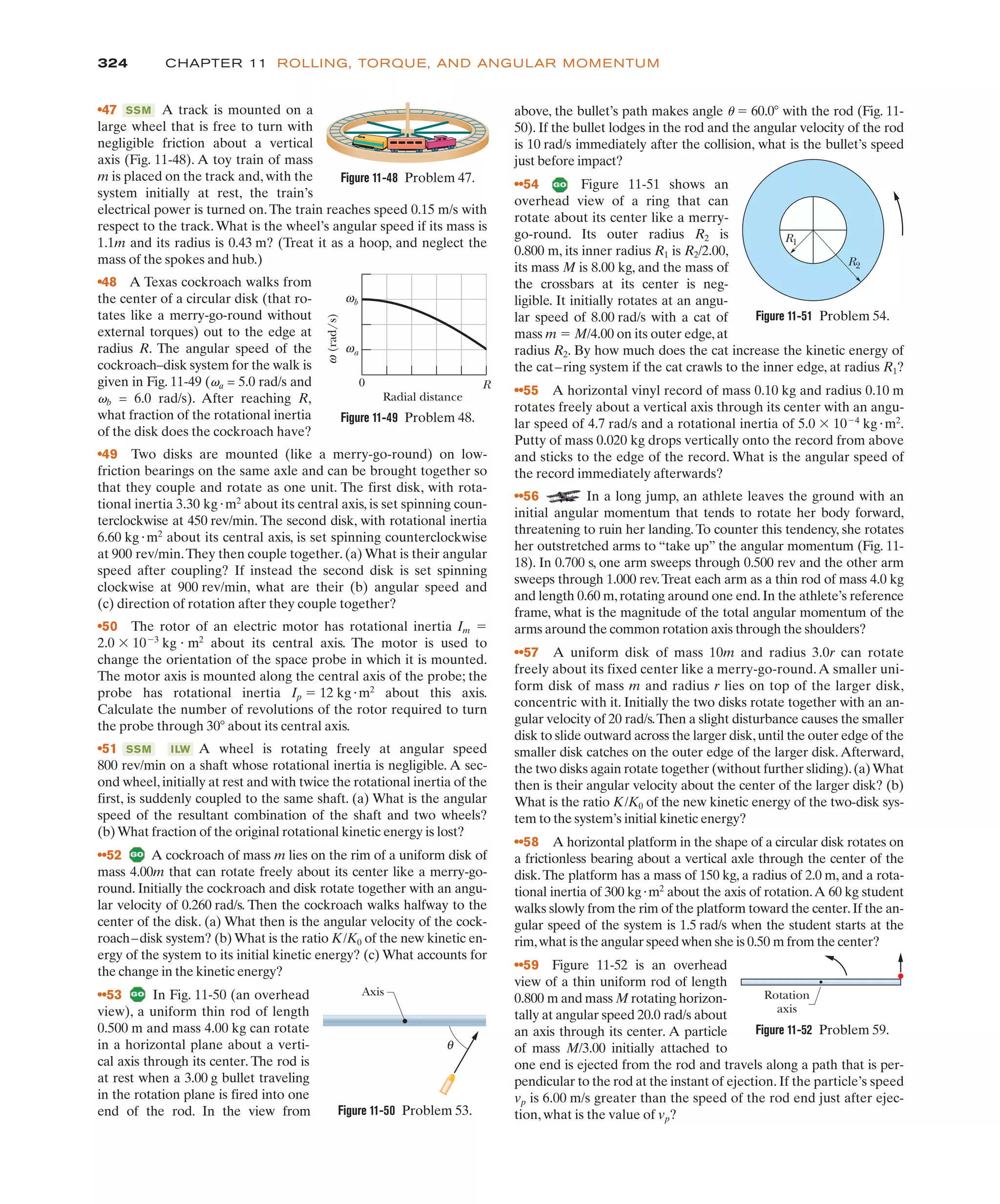 324 CHAPTER 11 ROLLING, TORQUE, AND ANGULAR MOMENTUM
•47 A track is mounted on a
large wheel that is free to turn with
negligible friction about a vertical
axis (Fig. 11-48). A toy train of mass
m is placed on the track and, with the
system initially at rest, the train’s
electrical power is turned on.The train reaches speed 0.15 m/s with
respect to the track.What is the wheel’s angular speed if its mass is
1.1m and its radius is 0.43 m? (Treat it as a hoop, and neglect the
mass of the spokes and hub.)
•48 A Texas cockroach walks from
the center of a circular disk (that ro-
tates like a merry-go-round without
external torques) out to the edge at
radius R. The angular speed of the
cockroach–disk system for the walk is
given in Fig. 11-49 (va = 5.0 rad/s and
vb = 6.0 rad/s). After reaching R,
what fraction of the rotational inertia
of the disk does the cockroach have?
•49 Two disks are mounted (like a merry-go-round) on low-
friction bearings on the same axle and can be brought together so
that they couple and rotate as one unit. The first disk, with rota-
tional inertia 3.30 kg"m2
about its central axis, is set spinning coun-
terclockwise at 450 rev/min. The second disk, with rotational inertia
6.60 kg"m2
about its central axis, is set spinning counterclockwise
at 900 rev/min.They then couple together. (a) What is their angular
speed after coupling? If instead the second disk is set spinning
clockwise at 900 rev/min, what are their (b) angular speed and
(c) direction of rotation after they couple together?
•50 The rotor of an electric motor has rotational inertia Im !
2.0 $ 10%3
kg " m2
about its central axis. The motor is used to
change the orientation of the space probe in which it is mounted.
The motor axis is mounted along the central axis of the probe; the
probe has rotational inertia Ip ! 12 kg"m2
about this axis.
Calculate the number of revolutions of the rotor required to turn
the probe through 30( about its central axis.
•51 A wheel is rotating freely at angular speed
800 rev/min on a shaft whose rotational inertia is negligible. A sec-
ond wheel,initially at rest and with twice the rotational inertia of the
first, is suddenly coupled to the same shaft. (a) What is the angular
speed of the resultant combination of the shaft and two wheels?
(b)What fraction of the original rotational kinetic energy is lost?
••52 A cockroach of mass m lies on the rim of a uniform disk of
mass 4.00m that can rotate freely about its center like a merry-go-
round. Initially the cockroach and disk rotate together with an angu-
lar velocity of 0.260 rad/s. Then the cockroach walks halfway to the
center of the disk. (a) What then is the angular velocity of the cock-
roach–disk system? (b) What is the ratio K/K0 of the new kinetic en-
ergy of the system to its initial kinetic energy? (c) What accounts for
the change in the kinetic energy?
••53 In Fig. 11-50 (an overhead
view), a uniform thin rod of length
0.500 m and mass 4.00 kg can rotate
in a horizontal plane about a verti-
cal axis through its center. The rod is
at rest when a 3.00 g bullet traveling
in the rotation plane is fired into one
end of the rod. In the view from
ILW
SSM
SSM above, the bullet’s path makes angle u ! 60.0( with the rod (Fig. 11-
50). If the bullet lodges in the rod and the angular velocity of the rod
is 10 rad/s immediately after the collision, what is the bullet’s speed
just before impact?
••54 Figure 11-51 shows an
overhead view of a ring that can
rotate about its center like a merry-
go-round. Its outer radius R2 is
0.800 m, its inner radius R1 is R2/2.00,
its mass M is 8.00 kg, and the mass of
the crossbars at its center is neg-
ligible. It initially rotates at an angu-
lar speed of 8.00 rad/s with a cat of
mass m ! M/4.00 on its outer edge,at
radius R2. By how much does the cat increase the kinetic energy of
the cat–ring system if the cat crawls to the inner edge, at radius R1?
••55 A horizontal vinyl record of mass 0.10 kg and radius 0.10 m
rotates freely about a vertical axis through its center with an angu-
lar speed of 4.7 rad/s and a rotational inertia of 5.0 $ 10%4
kg"m2
.
Putty of mass 0.020 kg drops vertically onto the record from above
and sticks to the edge of the record. What is the angular speed of
the record immediately afterwards?
••56 In a long jump, an athlete leaves the ground with an
initial angular momentum that tends to rotate her body forward,
threatening to ruin her landing.To counter this tendency, she rotates
her outstretched arms to “take up” the angular momentum (Fig. 11-
18). In 0.700 s, one arm sweeps through 0.500 rev and the other arm
sweeps through 1.000 rev.Treat each arm as a thin rod of mass 4.0 kg
and length 0.60 m,rotating around one end.In the athlete’s reference
frame, what is the magnitude of the total angular momentum of the
arms around the common rotation axis through the shoulders?
••57 A uniform disk of mass 10m and radius 3.0r can rotate
freely about its fixed center like a merry-go-round.A smaller uni-
form disk of mass m and radius r lies on top of the larger disk,
concentric with it. Initially the two disks rotate together with an an-
gular velocity of 20 rad/s.Then a slight disturbance causes the smaller
disk to slide outward across the larger disk,until the outer edge of the
smaller disk catches on the outer edge of the larger disk.Afterward,
the two disks again rotate together (without further sliding).(a)What
then is their angular velocity about the center of the larger disk? (b)
What is the ratio K/K0 of the new kinetic energy of the two-disk sys-
tem to the system’s initial kinetic energy?
••58 A horizontal platform in the shape of a circular disk rotates on
a frictionless bearing about a vertical axle through the center of the
disk.The platform has a mass of 150 kg, a radius of 2.0 m, and a rota-
tional inertia of 300 kg"m2
about the axis of rotation.A 60 kg student
walks slowly from the rim of the platform toward the center.If the an-
gular speed of the system is 1.5 rad/s when the student starts at the
rim,what is the angular speed when she is 0.50 m from the center?
••59 Figure 11-52 is an overhead
view of a thin uniform rod of length
0.800 m and mass M rotating horizon-
tally at angular speed 20.0 rad/s about
an axis through its center. A particle
of mass M/3.00 initially attached to
one end is ejected from the rod and travels along a path that is per-
pendicular to the rod at the instant of ejection. If the particle’s speed
vp is 6.00 m/s greater than the speed of the rod end just after ejec-
tion, what is the value of vp?
Figure 11-48 Problem 47.
ω
(rad/s)
ωb
ωa
0
Radial distance
R
Figure 11-49 Problem 48.
Axis
θ
R1
R2
Figure 11-51 Problem 54.
Figure 11-50 Problem 53.
Rotation
axis
Figure 11-52 Problem 59.
 
