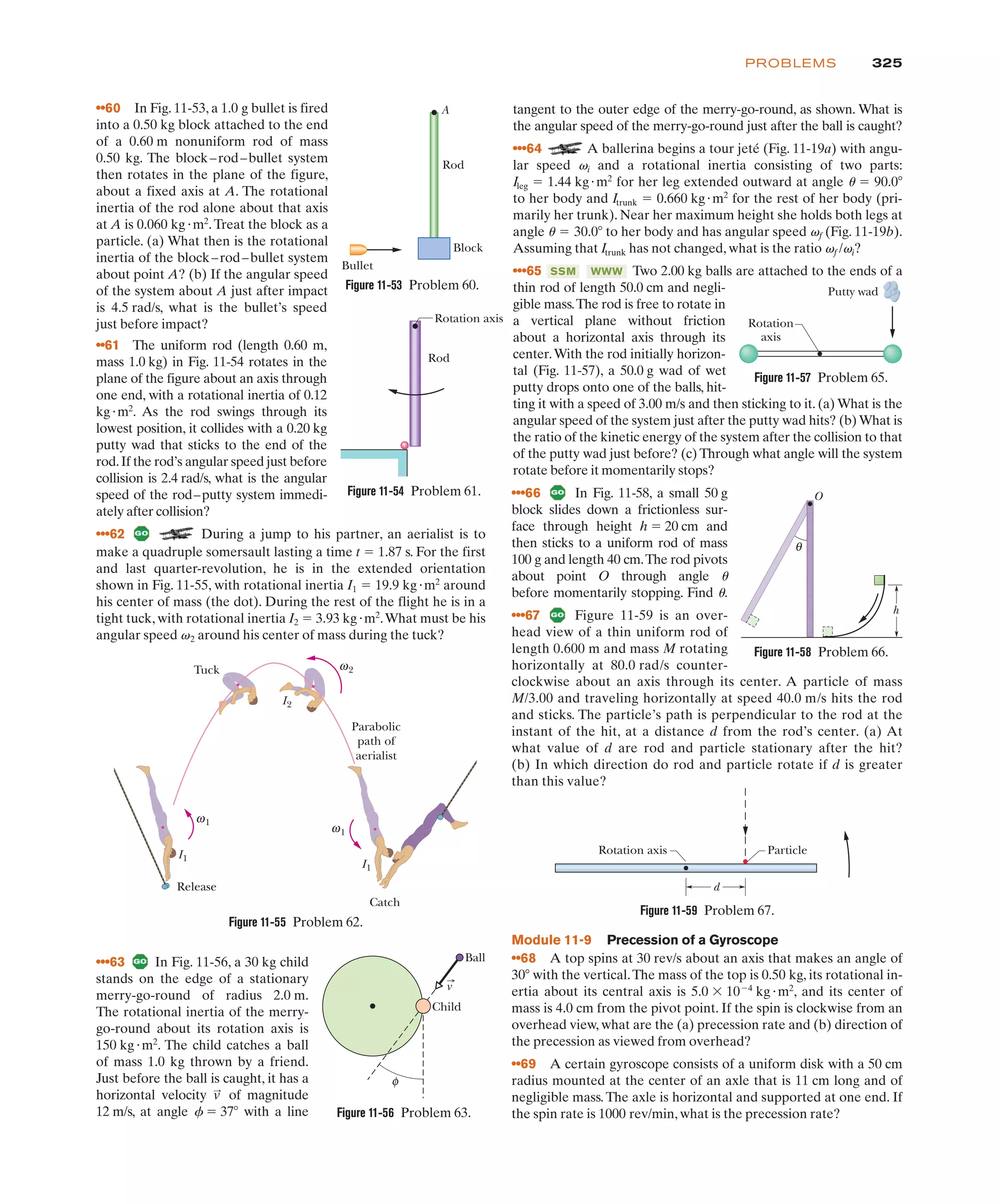 325
PROBLEMS
••60 In Fig. 11-53, a 1.0 g bullet is fired
into a 0.50 kg block attached to the end
of a 0.60 m nonuniform rod of mass
0.50 kg. The block–rod–bullet system
then rotates in the plane of the figure,
about a fixed axis at A. The rotational
inertia of the rod alone about that axis
at A is 0.060 kg"m2
.Treat the block as a
particle. (a) What then is the rotational
inertia of the block–rod–bullet system
about point A? (b) If the angular speed
of the system about A just after impact
is 4.5 rad/s, what is the bullet’s speed
just before impact?
••61 The uniform rod (length 0.60 m,
mass 1.0 kg) in Fig. 11-54 rotates in the
plane of the figure about an axis through
one end, with a rotational inertia of 0.12
kg"m2
. As the rod swings through its
lowest position, it collides with a 0.20 kg
putty wad that sticks to the end of the
rod.If the rod’s angular speed just before
collision is 2.4 rad/s, what is the angular
speed of the rod–putty system immedi-
ately after collision?
•••62 During a jump to his partner, an aerialist is to
tangent to the outer edge of the merry-go-round, as shown. What is
the angular speed of the merry-go-round just after the ball is caught?
•••64 A ballerina begins a tour jeté (Fig. 11-19a) with angu-
lar speed and a rotational inertia consisting of two parts:
for her leg extended outward at angle
to her body and for the rest of her body (pri-
marily her trunk). Near her maximum height she holds both legs at
angle to her body and has angular speed (Fig. 11-19b).
Assuming that has not changed, what is the ratio ?
•••65 Two 2.00 kg balls are attached to the ends of a
thin rod of length 50.0 cm and negli-
gible mass.The rod is free to rotate in
a vertical plane without friction
about a horizontal axis through its
center.With the rod initially horizon-
tal (Fig. 11-57), a 50.0 g wad of wet
putty drops onto one of the balls, hit-
ting it with a speed of 3.00 m/s and then sticking to it. (a) What is the
angular speed of the system just after the putty wad hits? (b)What is
the ratio of the kinetic energy of the system after the collision to that
of the putty wad just before? (c) Through what angle will the system
rotate before it momentarily stops?
WWW
SSM
vf /vi
Itrunk
vf
u ! 30.0(
Itrunk ! 0.660 kg"m2
u ! 90.0(
Ileg ! 1.44 kg"m2
vi
A
Bullet
Block
Rod
Figure 11-53 Problem 60.
Figure 11-54 Problem 61.
Rod
Rotation axis
Release
Catch
Parabolic
path of
aerialist
Tuck
I1
I1
ω1
I2
ω2
ω1
Figure 11-55 Problem 62.
Figure 11-57 Problem 65.
Putty wad
Rotation
axis
θ
O
h
Figure 11-58 Problem 66.
Figure 11-59 Problem 67.
•••63 In Fig. 11-56, a 30 kg child
stands on the edge of a stationary
merry-go-round of radius 2.0 m.
The rotational inertia of the merry-
go-round about its rotation axis is
150 kg"m2
. The child catches a ball
of mass 1.0 kg thrown by a friend.
Just before the ball is caught, it has a
horizontal velocity of magnitude
12 m/s, at angle f ! 37( with a line
v
:
Figure 11-56 Problem 63.
φ
Child
Ball
v
make a quadruple somersault lasting a time t ! 1.87 s. For the first
and last quarter-revolution, he is in the extended orientation
shown in Fig. 11-55, with rotational inertia I1 ! 19.9 kg"m2
around
his center of mass (the dot). During the rest of the flight he is in a
tight tuck, with rotational inertia I2 ! 3.93 kg"m2
.What must be his
angular speed v2 around his center of mass during the tuck?
•••66 In Fig. 11-58, a small 50 g
block slides down a frictionless sur-
face through height h ! 20 cm and
then sticks to a uniform rod of mass
100 g and length 40 cm.The rod pivots
about point O through angle u
before momentarily stopping. Find u.
•••67 Figure 11-59 is an over-
head view of a thin uniform rod of
length 0.600 m and mass M rotating
horizontally at 80.0 rad/s counter-
clockwise about an axis through its center. A particle of mass
M/3.00 and traveling horizontally at speed 40.0 m/s hits the rod
and sticks. The particle’s path is perpendicular to the rod at the
instant of the hit, at a distance d from the rod’s center. (a) At
what value of d are rod and particle stationary after the hit?
(b) In which direction do rod and particle rotate if d is greater
than this value?
Module 11-9 Precession of a Gyroscope
••68 A top spins at 30 rev/s about an axis that makes an angle of
30( with the vertical.The mass of the top is 0.50 kg, its rotational in-
ertia about its central axis is 5.0 $ 10%4
kg"m2
, and its center of
mass is 4.0 cm from the pivot point. If the spin is clockwise from an
overhead view, what are the (a) precession rate and (b) direction of
the precession as viewed from overhead?
••69 A certain gyroscope consists of a uniform disk with a 50 cm
radius mounted at the center of an axle that is 11 cm long and of
negligible mass.The axle is horizontal and supported at one end. If
the spin rate is 1000 rev/min, what is the precession rate?
Rotation axis Particle
d
 