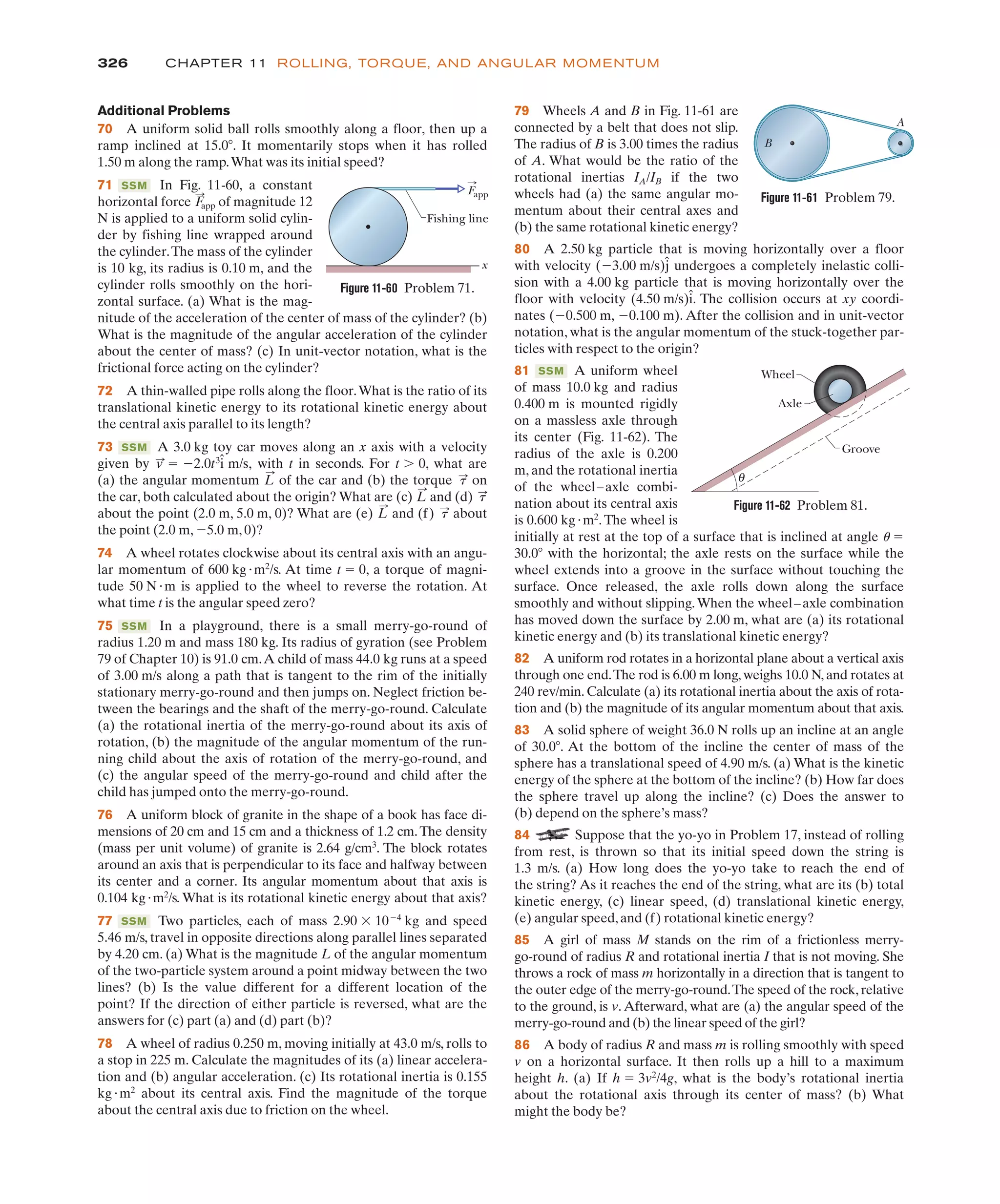 326 CHAPTER 11 ROLLING, TORQUE, AND ANGULAR MOMENTUM
Additional Problems
70 A uniform solid ball rolls smoothly along a floor, then up a
ramp inclined at 15.0(. It momentarily stops when it has rolled
1.50 m along the ramp.What was its initial speed?
71 In Fig. 11-60, a constant
horizontal force of magnitude 12
N is applied to a uniform solid cylin-
der by fishing line wrapped around
the cylinder.The mass of the cylinder
is 10 kg, its radius is 0.10 m, and the
cylinder rolls smoothly on the hori-
zontal surface. (a) What is the mag-
nitude of the acceleration of the center of mass of the cylinder? (b)
What is the magnitude of the angular acceleration of the cylinder
about the center of mass? (c) In unit-vector notation, what is the
frictional force acting on the cylinder?
72 A thin-walled pipe rolls along the floor.What is the ratio of its
translational kinetic energy to its rotational kinetic energy about
the central axis parallel to its length?
73 A 3.0 kg toy car moves along an x axis with a velocity
given by with t in seconds. For t 0, what are
(a) the angular momentum of the car and (b) the torque on
the car, both calculated about the origin? What are (c) and (d)
about the point (2.0 m, 5.0 m, 0)? What are (e) and (f) about
the point (2.0 m, %5.0 m, 0)?
74 A wheel rotates clockwise about its central axis with an angu-
lar momentum of 600 kg"m2
/s. At time t ! 0, a torque of magni-
tude 50 N"m is applied to the wheel to reverse the rotation. At
what time t is the angular speed zero?
75 In a playground, there is a small merry-go-round of
radius 1.20 m and mass 180 kg. Its radius of gyration (see Problem
79 of Chapter 10) is 91.0 cm.A child of mass 44.0 kg runs at a speed
of 3.00 m/s along a path that is tangent to the rim of the initially
stationary merry-go-round and then jumps on. Neglect friction be-
tween the bearings and the shaft of the merry-go-round. Calculate
(a) the rotational inertia of the merry-go-round about its axis of
rotation, (b) the magnitude of the angular momentum of the run-
ning child about the axis of rotation of the merry-go-round, and
(c) the angular speed of the merry-go-round and child after the
child has jumped onto the merry-go-round.
76 A uniform block of granite in the shape of a book has face di-
mensions of 20 cm and 15 cm and a thickness of 1.2 cm.The density
(mass per unit volume) of granite is 2.64 g/cm3
. The block rotates
around an axis that is perpendicular to its face and halfway between
its center and a corner. Its angular momentum about that axis is
0.104 kg"m2
/s. What is its rotational kinetic energy about that axis?
77 Two particles, each of mass 2.90 $ 10%4
kg and speed
5.46 m/s, travel in opposite directions along parallel lines separated
by 4.20 cm. (a) What is the magnitude L of the angular momentum
of the two-particle system around a point midway between the two
lines? (b) Is the value different for a different location of the
point? If the direction of either particle is reversed, what are the
answers for (c) part (a) and (d) part (b)?
78 A wheel of radius 0.250 m, moving initially at 43.0 m/s, rolls to
a stop in 225 m. Calculate the magnitudes of its (a) linear accelera-
tion and (b) angular acceleration. (c) Its rotational inertia is 0.155
kg"m2
about its central axis. Find the magnitude of the torque
about the central axis due to friction on the wheel.
SSM
SSM
t
:
L
:
t
:
L
:
t
:
L
:
,
v
:
! %2.0t3
î m/s,
SSM
F
:
app
SSM
79 Wheels A and B in Fig. 11-61 are
connected by a belt that does not slip.
The radius of B is 3.00 times the radius
of A. What would be the ratio of the
rotational inertias IA/IB if the two
wheels had (a) the same angular mo-
mentum about their central axes and
(b) the same rotational kinetic energy?
80 A 2.50 kg particle that is moving horizontally over a floor
with velocity (%3.00 m/s)ĵ undergoes a completely inelastic colli-
sion with a 4.00 kg particle that is moving horizontally over the
floor with velocity (4.50 m/s)î. The collision occurs at xy coordi-
nates (%0.500 m, %0.100 m). After the collision and in unit-vector
notation, what is the angular momentum of the stuck-together par-
ticles with respect to the origin?
81 A uniform wheel
of mass 10.0 kg and radius
0.400 m is mounted rigidly
on a massless axle through
its center (Fig. 11-62). The
radius of the axle is 0.200
m, and the rotational inertia
of the wheel–axle combi-
nation about its central axis
is 0.600 kg"m2
.The wheel is
initially at rest at the top of a surface that is inclined at angle u !
30.0( with the horizontal; the axle rests on the surface while the
wheel extends into a groove in the surface without touching the
surface. Once released, the axle rolls down along the surface
smoothly and without slipping.When the wheel–axle combination
has moved down the surface by 2.00 m, what are (a) its rotational
kinetic energy and (b) its translational kinetic energy?
82 A uniform rod rotates in a horizontal plane about a vertical axis
through one end.The rod is 6.00 m long, weighs 10.0 N, and rotates at
240 rev/min. Calculate (a) its rotational inertia about the axis of rota-
tion and (b) the magnitude of its angular momentum about that axis.
83 A solid sphere of weight 36.0 N rolls up an incline at an angle
of 30.0(. At the bottom of the incline the center of mass of the
sphere has a translational speed of 4.90 m/s. (a) What is the kinetic
energy of the sphere at the bottom of the incline? (b) How far does
the sphere travel up along the incline? (c) Does the answer to
(b) depend on the sphere’s mass?
84 Suppose that the yo-yo in Problem 17, instead of rolling
from rest, is thrown so that its initial speed down the string is
1.3 m/s. (a) How long does the yo-yo take to reach the end of
the string? As it reaches the end of the string, what are its (b) total
kinetic energy, (c) linear speed, (d) translational kinetic energy,
(e) angular speed,and (f) rotational kinetic energy?
85 A girl of mass M stands on the rim of a frictionless merry-
go-round of radius R and rotational inertia I that is not moving. She
throws a rock of mass m horizontally in a direction that is tangent to
the outer edge of the merry-go-round.The speed of the rock, relative
to the ground, is v. Afterward, what are (a) the angular speed of the
merry-go-round and (b) the linear speed of the girl?
86 A body of radius R and mass m is rolling smoothly with speed
v on a horizontal surface. It then rolls up a hill to a maximum
height h. (a) If h ! 3v2
/4g, what is the body’s rotational inertia
about the rotational axis through its center of mass? (b) What
might the body be?
SSM
Figure 11-60 Problem 71.
Fishing line
x
Fapp
Figure 11-62 Problem 81.
Groove
Axle
Wheel
θ
Figure 11-61 Problem 79.
B
A
 