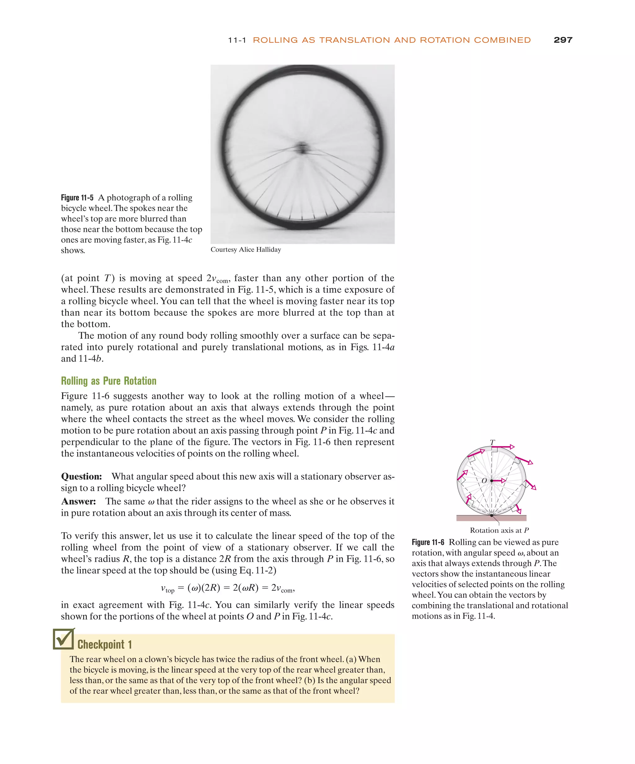 (at point T) is moving at speed 2vcom, faster than any other portion of the
wheel. These results are demonstrated in Fig. 11-5, which is a time exposure of
a rolling bicycle wheel. You can tell that the wheel is moving faster near its top
than near its bottom because the spokes are more blurred at the top than at
the bottom.
The motion of any round body rolling smoothly over a surface can be sepa-
rated into purely rotational and purely translational motions, as in Figs. 11-4a
and 11-4b.
Rolling as Pure Rotation
Figure 11-6 suggests another way to look at the rolling motion of a wheel—
namely, as pure rotation about an axis that always extends through the point
where the wheel contacts the street as the wheel moves. We consider the rolling
motion to be pure rotation about an axis passing through point P in Fig. 11-4c and
perpendicular to the plane of the figure. The vectors in Fig. 11-6 then represent
the instantaneous velocities of points on the rolling wheel.
Question: What angular speed about this new axis will a stationary observer as-
sign to a rolling bicycle wheel?
Answer: The same v that the rider assigns to the wheel as she or he observes it
in pure rotation about an axis through its center of mass.
To verify this answer, let us use it to calculate the linear speed of the top of the
rolling wheel from the point of view of a stationary observer. If we call the
wheel’s radius R, the top is a distance 2R from the axis through P in Fig. 11-6, so
the linear speed at the top should be (using Eq. 11-2)
vtop ! (v)(2R) ! 2(vR) ! 2vcom,
in exact agreement with Fig. 11-4c. You can similarly verify the linear speeds
shown for the portions of the wheel at points O and P in Fig. 11-4c.
297
11-1 ROLLING AS TRANSLATION AND ROTATION COMBINED
Figure 11-5 A photograph of a rolling
bicycle wheel.The spokes near the
wheel’s top are more blurred than
those near the bottom because the top
ones are moving faster, as Fig. 11-4c
shows. Courtesy Alice Halliday
Checkpoint 1
The rear wheel on a clown’s bicycle has twice the radius of the front wheel. (a) When
the bicycle is moving, is the linear speed at the very top of the rear wheel greater than,
less than, or the same as that of the very top of the front wheel? (b) Is the angular speed
of the rear wheel greater than, less than, or the same as that of the front wheel?
Figure 11-6 Rolling can be viewed as pure
rotation, with angular speed v, about an
axis that always extends through P.The
vectors show the instantaneous linear
velocities of selected points on the rolling
wheel.You can obtain the vectors by
combining the translational and rotational
motions as in Fig. 11-4.
T
Rotation axis at P
O
 