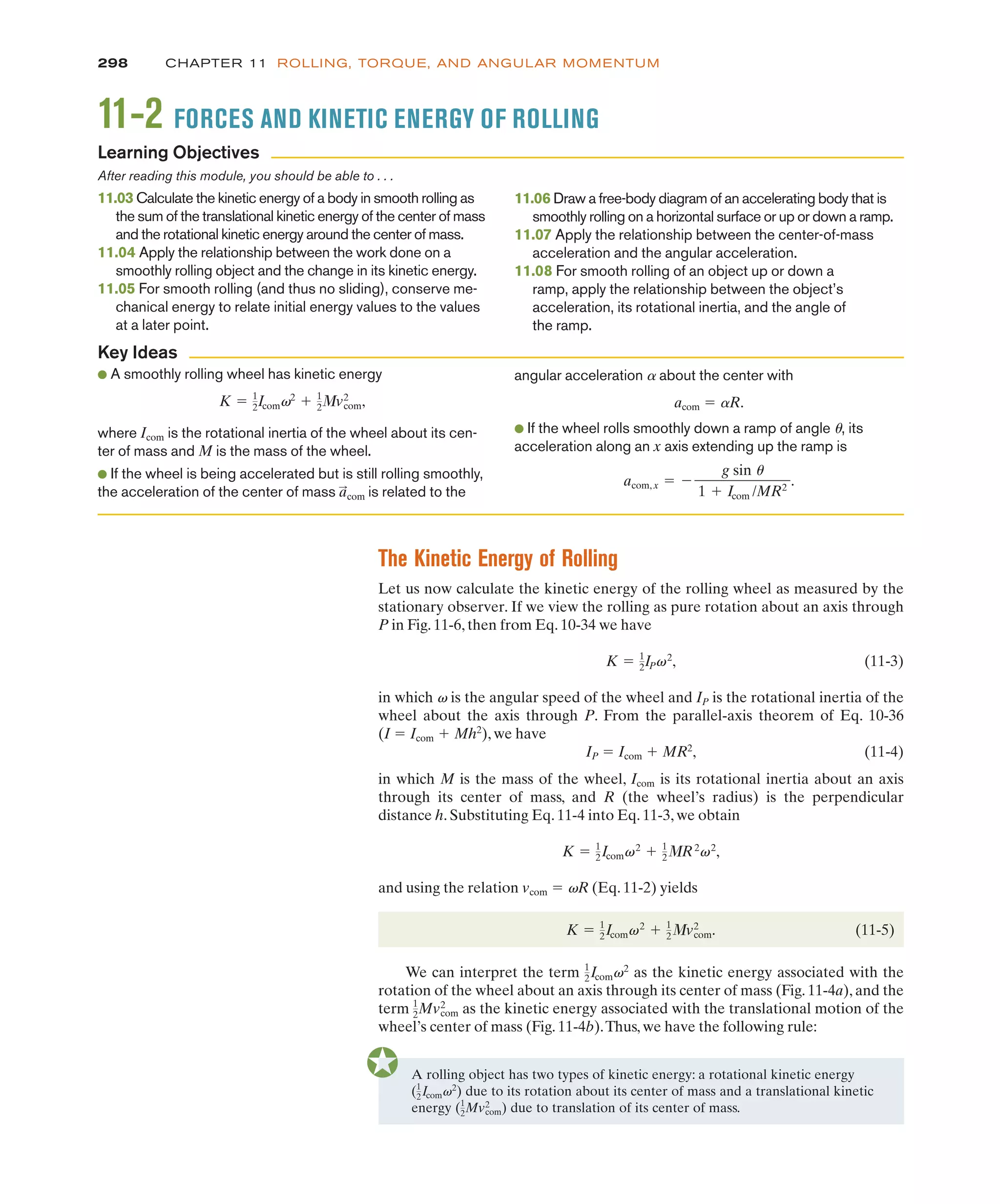 The Kinetic Energy of Rolling
Let us now calculate the kinetic energy of the rolling wheel as measured by the
stationary observer. If we view the rolling as pure rotation about an axis through
P in Fig. 11-6, then from Eq. 10-34 we have
(11-3)
in which v is the angular speed of the wheel and IP is the rotational inertia of the
wheel about the axis through P. From the parallel-axis theorem of Eq. 10-36
(I ! Icom & Mh2
), we have
IP ! Icom & MR2
, (11-4)
in which M is the mass of the wheel, Icom is its rotational inertia about an axis
through its center of mass, and R (the wheel’s radius) is the perpendicular
distance h. Substituting Eq. 11-4 into Eq. 11-3, we obtain
and using the relation vcom ! vR (Eq. 11-2) yields
(11-5)
We can interpret the term as the kinetic energy associated with the
rotation of the wheel about an axis through its center of mass (Fig. 11-4a), and the
term as the kinetic energy associated with the translational motion of the
wheel’s center of mass (Fig. 11-4b).Thus, we have the following rule:
1
2Mvcom
2
1
2Icomv2
K ! 1
2Icomv2
& 1
23v2
com.
K ! 1
2Icomv2
& 1
23R2
v2
,
K ! 1
2IPv2
,
298 CHAPTER 11 ROLLING, TORQUE, AND ANGULAR MOMENTUM
● A smoothly rolling wheel has kinetic energy
where Icom is the rotational inertia of the wheel about its cen-
ter of mass and M is the mass of the wheel.
● If the wheel is being accelerated but is still rolling smoothly,
the acceleration of the center of mass is related to the
a
:
com
K ! 1
2Icomv2
& 1
23v2
com,
angular acceleration a about the center with
acom ! aR.
● If the wheel rolls smoothly down a ramp of angle u, its
acceleration along an x axis extending up the ramp is
acom, x ! %
g sin u
1 & Icom /MR2
.
Key Ideas
A rolling object has two types of kinetic energy: a rotational kinetic energy
due to its rotation about its center of mass and a translational kinetic
(1
2Icomv2
)
energy due to translation of its center of mass.
(1
2Mvcom
2
)
11-2 FORCES AND KINETIC ENERGY OF ROLLING
After reading this module, you should be able to . . .
11.03 Calculate the kinetic energy of a body in smooth rolling as
the sum of the translational kinetic energy of the center of mass
and the rotational kinetic energy around the center of mass.
11.04 Apply the relationship between the work done on a
smoothly rolling object and the change in its kinetic energy.
11.05 For smooth rolling (and thus no sliding), conserve me-
chanical energy to relate initial energy values to the values
at a later point.
11.06 Draw a free-body diagram of an accelerating body that is
smoothly rolling on a horizontal surface or up or down a ramp.
11.07 Apply the relationship between the center-of-mass
acceleration and the angular acceleration.
11.08 For smooth rolling of an object up or down a
ramp, apply the relationship between the object’s
acceleration, its rotational inertia, and the angle of
the ramp.
Learning Objectives
 