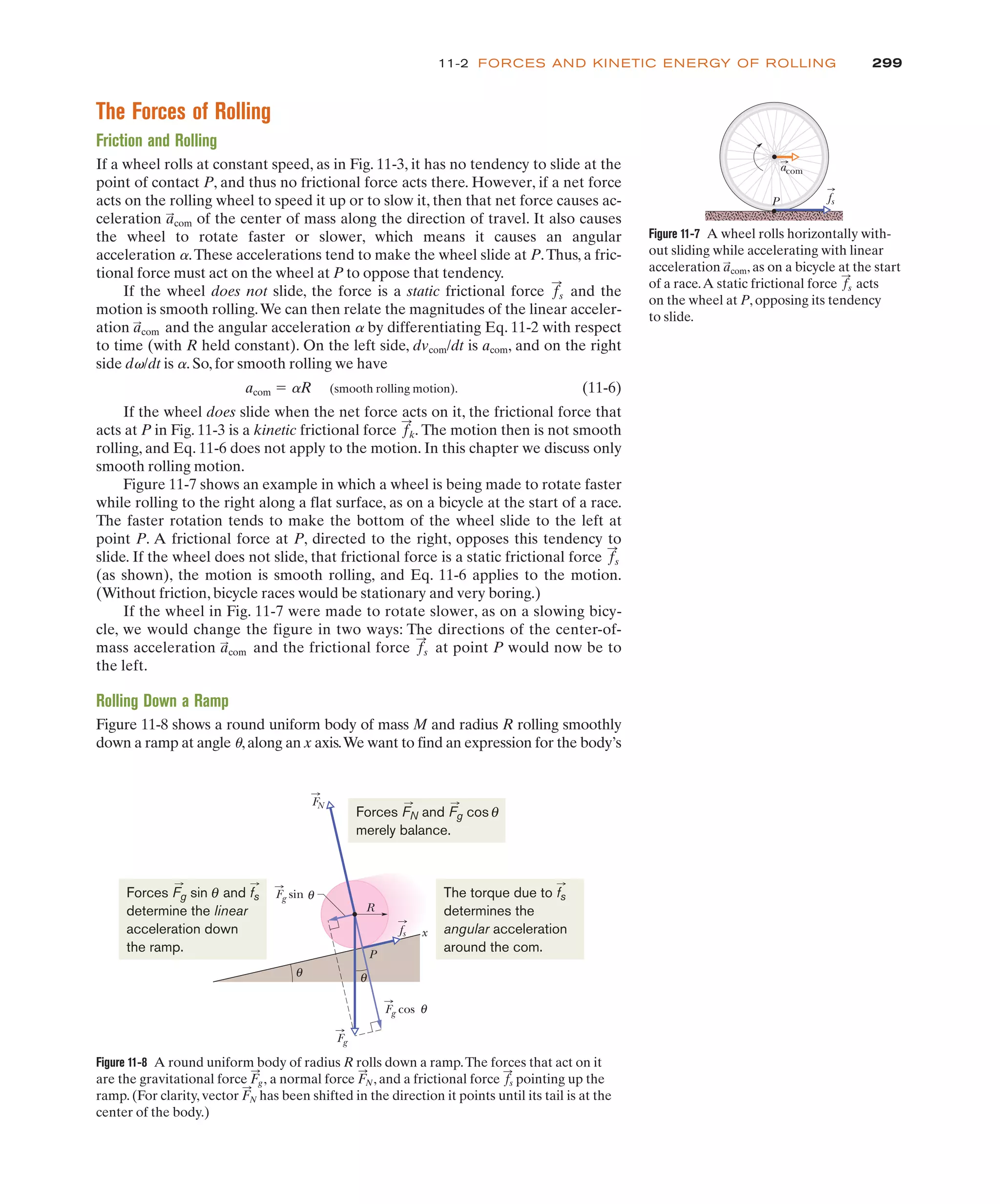 The Forces of Rolling
Friction and Rolling
If a wheel rolls at constant speed, as in Fig. 11-3, it has no tendency to slide at the
point of contact P, and thus no frictional force acts there. However, if a net force
acts on the rolling wheel to speed it up or to slow it, then that net force causes ac-
celeration of the center of mass along the direction of travel. It also causes
the wheel to rotate faster or slower, which means it causes an angular
acceleration a.These accelerations tend to make the wheel slide at P.Thus, a fric-
tional force must act on the wheel at P to oppose that tendency.
If the wheel does not slide, the force is a static frictional force and the
motion is smooth rolling.We can then relate the magnitudes of the linear acceler-
ation and the angular acceleration a by differentiating Eq. 11-2 with respect
to time (with R held constant). On the left side, dvcom/dt is acom, and on the right
side dv/dt is a. So, for smooth rolling we have
acom ! aR (smooth rolling motion). (11-6)
If the wheel does slide when the net force acts on it, the frictional force that
acts at P in Fig. 11-3 is a kinetic frictional force The motion then is not smooth
rolling, and Eq. 11-6 does not apply to the motion. In this chapter we discuss only
smooth rolling motion.
Figure 11-7 shows an example in which a wheel is being made to rotate faster
while rolling to the right along a flat surface, as on a bicycle at the start of a race.
The faster rotation tends to make the bottom of the wheel slide to the left at
point P. A frictional force at P, directed to the right, opposes this tendency to
slide. If the wheel does not slide, that frictional force is a static frictional force
(as shown), the motion is smooth rolling, and Eq. 11-6 applies to the motion.
(Without friction, bicycle races would be stationary and very boring.)
If the wheel in Fig. 11-7 were made to rotate slower, as on a slowing bicy-
cle, we would change the figure in two ways: The directions of the center-of-
mass acceleration and the frictional force at point P would now be to
the left.
Rolling Down a Ramp
Figure 11-8 shows a round uniform body of mass M and radius R rolling smoothly
down a ramp at angle u,along an x axis.We want to find an expression for the body’s
f
:
s
a
:
com
f
:
s
f
:
k.
a
:
com
f
:
s
a
:
com
299
11-2 FORCES AND KINETIC ENERGY OF ROLLING
Figure 11-7 A wheel rolls horizontally with-
out sliding while accelerating with linear
acceleration , as on a bicycle at the start
of a race.A static frictional force acts
on the wheel at P, opposing its tendency
to slide.
f
:
s
a
:
com
P fs
acom
Figure 11-8 A round uniform body of radius R rolls down a ramp.The forces that act on it
are the gravitational force F
:
g, a normal force F
:
N, and a frictional force f
:
s pointing up the
ramp. (For clarity, vector F
:
N has been shifted in the direction it points until its tail is at the
center of the body.)
R
Fg cos θ
Fg
Fg sin θ
θ
θ
P
x
fs
FN
Forces FN and Fg cos
merely balance.
θ
Forces Fg sin and fs
determine the linear
acceleration down
the ramp.
θ The torque due to fs
determines the
angular acceleration
around the com.
 